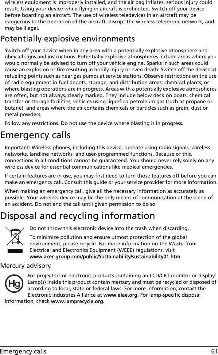 61Emergency callswireless equipment is improperly installed, and the air bag inflates, serious injury could result. Using your device while flying in aircraft is prohibited. Switch off your device before boarding an aircraft. The use of wireless teledevices in an aircraft may be dangerous to the operation of the aircraft, disrupt the wireless telephone network, and may be illegal.Potentially explosive environmentsSwitch off your device when in any area with a potentially explosive atmosphere and obey all signs and instructions. Potentially explosive atmospheres include areas where you would normally be advised to turn off your vehicle engine. Sparks in such areas could cause an explosion or fire resulting in bodily injury or even death. Switch off the device at refueling points such as near gas pumps at service stations. Observe restrictions on the use of radio equipment in fuel depots, storage, and distribution areas; chemical plants; or where blasting operations are in progress. Areas with a potentially explosive atmospheres are often, but not always, clearly marked. They include below deck on boats, chemical transfer or storage facilities, vehicles using liquefied petroleum gas (such as propane or butane), and areas where the air contains chemicals or particles such as grain, dust or metal powders. Follow any restrictions. Do not use the device where blasting is in progress.Emergency callsImportant: Wireless phones, including this device, operate using radio signals, wireless networks, landline networks, and user-programmed functions. Because of this, connections in all conditions cannot be guaranteed. You should never rely solely on any wireless device for essential communications like medical emergencies.If certain features are in use, you may first need to turn those features off before you can make an emergency call. Consult this guide or your service provider for more information.When making an emergency call, give all the necessary information as accurately as possible. Your wireless device may be the only means of communication at the scene of an accident. Do not end the call until given permission to do so.Disposal and recycling informationDo not throw this electronic device into the trash when discarding.To minimize pollution and ensure utmost protection of the global environment, please recycle. For more information on the Waste from Electrical and Electronics Equipment (WEEE) regulations, visit www.acer-group.com/public/Sustainability/sustainability01.htmMercury advisoryFor projectors or electronic products containing an LCD/CRT monitor or display:Lamp(s) inside this product contain mercury and must be recycled or disposed of according to local, state or federal laws. For more information, contact the Electronic Industries Alliance at www.eiae.org. For lamp-specific disposal information, check www.lamprecycle.org.