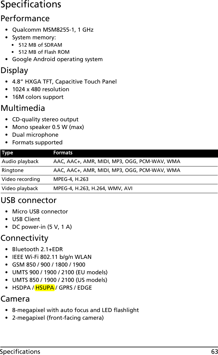 63SpecificationsSpecificationsPerformance• Qualcomm MSM8255-1, 1 GHz• System memory:• 512 MB of SDRAM• 512 MB of Flash ROM• Google Android operating systemDisplay• 4.8” HXGA TFT, Capacitive Touch Panel• 1024 x 480 resolution• 16M colors supportMultimedia• CD-quality stereo output• Mono speaker 0.5 W (max)• Dual microphone• Formats supportedUSB connector• Micro USB connector• USB Client• DC power-in (5 V, 1 A)Connectivity• Bluetooth 2.1+EDR• IEEE Wi-Fi 802.11 b/g/n WLAN• GSM 850 / 900 / 1800 / 1900• UMTS 900 / 1900 / 2100 (EU models)• UMTS 850 / 1900 / 2100 (US models)• HSDPA / HSUPA / GPRS / EDGECamera• 8-megapixel with auto focus and LED flashlight• 2-megapixel (front-facing camera)Type FormatsAudio playback AAC, AAC+, AMR, MIDI, MP3, OGG, PCM-WAV, WMARingtone AAC, AAC+, AMR, MIDI, MP3, OGG, PCM-WAV, WMAVideo recording MPEG-4, H.263Video playback MPEG-4, H.263, H.264, WMV, AVI