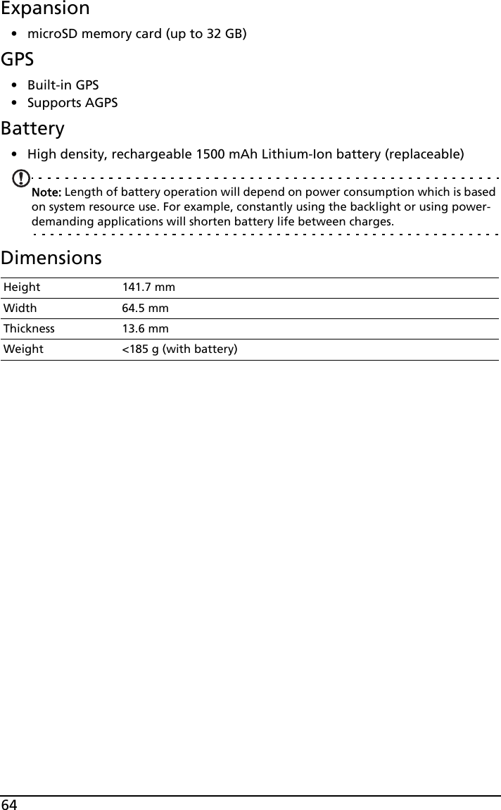64Expansion• microSD memory card (up to 32 GB)GPS•Built-in GPS• Supports AGPS  Battery• High density, rechargeable 1500 mAh Lithium-Ion battery (replaceable)Note: Length of battery operation will depend on power consumption which is based on system resource use. For example, constantly using the backlight or using power-demanding applications will shorten battery life between charges.DimensionsHeight 141.7 mmWidth 64.5 mmThickness 13.6 mmWeight &lt;185 g (with battery)