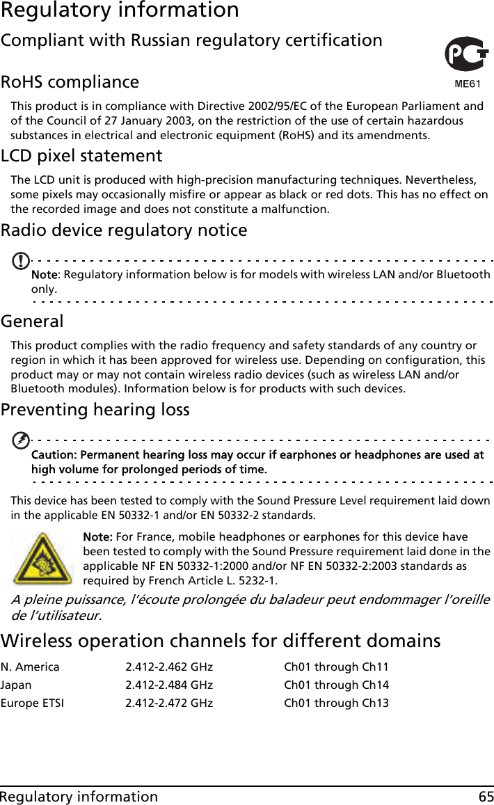 65Regulatory informationRegulatory informationCompliant with Russian regulatory certificationRoHS complianceThis product is in compliance with Directive 2002/95/EC of the European Parliament and of the Council of 27 January 2003, on the restriction of the use of certain hazardous substances in electrical and electronic equipment (RoHS) and its amendments.LCD pixel statementThe LCD unit is produced with high-precision manufacturing techniques. Nevertheless, some pixels may occasionally misfire or appear as black or red dots. This has no effect on the recorded image and does not constitute a malfunction.Radio device regulatory noticeNote: Regulatory information below is for models with wireless LAN and/or Bluetooth only.GeneralThis product complies with the radio frequency and safety standards of any country or region in which it has been approved for wireless use. Depending on configuration, this product may or may not contain wireless radio devices (such as wireless LAN and/or Bluetooth modules). Information below is for products with such devices.Preventing hearing lossCaution: Permanent hearing loss may occur if earphones or headphones are used at high volume for prolonged periods of time.This device has been tested to comply with the Sound Pressure Level requirement laid down in the applicable EN 50332-1 and/or EN 50332-2 standards. Note: For France, mobile headphones or earphones for this device have been tested to comply with the Sound Pressure requirement laid done in the applicable NF EN 50332-1:2000 and/or NF EN 50332-2:2003 standards as required by French Article L. 5232-1.A pleine puissance, l’écoute prolongée du baladeur peut endommager l’oreille de l’utilisateur.Wireless operation channels for different domainsN. America 2.412-2.462 GHz Ch01 through Ch11Japan 2.412-2.484 GHz Ch01 through Ch14Europe ETSI 2.412-2.472 GHz Ch01 through Ch13