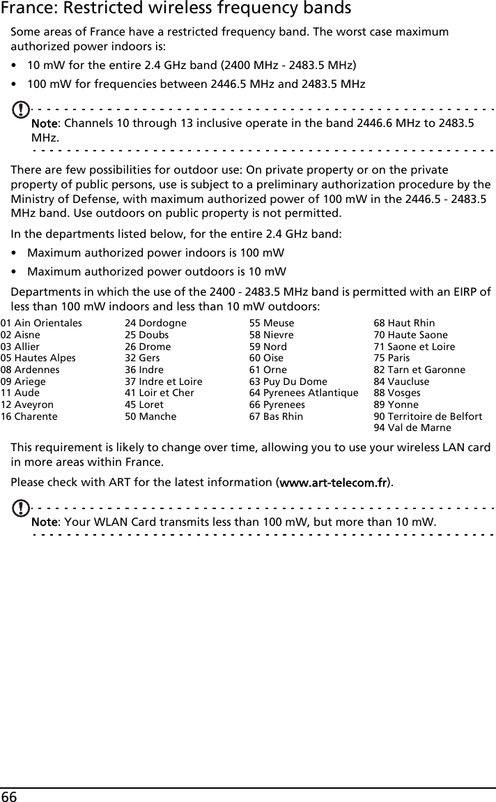 66France: Restricted wireless frequency bandsSome areas of France have a restricted frequency band. The worst case maximum authorized power indoors is:• 10 mW for the entire 2.4 GHz band (2400 MHz - 2483.5 MHz)• 100 mW for frequencies between 2446.5 MHz and 2483.5 MHzNote: Channels 10 through 13 inclusive operate in the band 2446.6 MHz to 2483.5 MHz.There are few possibilities for outdoor use: On private property or on the private property of public persons, use is subject to a preliminary authorization procedure by the Ministry of Defense, with maximum authorized power of 100 mW in the 2446.5 - 2483.5 MHz band. Use outdoors on public property is not permitted.In the departments listed below, for the entire 2.4 GHz band:• Maximum authorized power indoors is 100 mW• Maximum authorized power outdoors is 10 mWDepartments in which the use of the 2400 - 2483.5 MHz band is permitted with an EIRP of less than 100 mW indoors and less than 10 mW outdoors:This requirement is likely to change over time, allowing you to use your wireless LAN card in more areas within France. Please check with ART for the latest information (www.art-telecom.fr).Note: Your WLAN Card transmits less than 100 mW, but more than 10 mW.01 Ain Orientales02 Aisne03 Allier05 Hautes Alpes08 Ardennes09 Ariege11 Aude12 Aveyron16 Charente24 Dordogne25 Doubs26 Drome32 Gers36 Indre37 Indre et Loire41 Loir et Cher45 Loret50 Manche55 Meuse58 Nievre59 Nord60 Oise61 Orne63 Puy Du Dome64 Pyrenees Atlantique66 Pyrenees67 Bas Rhin68 Haut Rhin70 Haute Saone71 Saone et Loire75 Paris82 Tarn et Garonne84 Vaucluse88 Vosges89 Yonne90 Territoire de Belfort94 Val de Marne