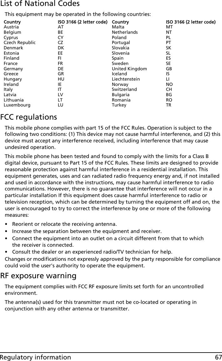 67Regulatory informationList of National CodesThis equipment may be operated in the following countries:CountryAustriaBelgiumCyprusCzech RepublicDenmarkEstoniaFinlandFranceGermanyGreeceHungaryIrelandItalyLatviaLithuaniaLuxembourgISO 3166 (2 letter code)ATBECYCZDKEEFIFRDEGRHUIEITLVLTLUCountryMaltaNetherlandsPolandPortugalSlovakiaSloveniaSpainSwedenUnited KingdomIcelandLiechtensteinNorwaySwitzerlandBulgariaRomaniaTurkeyISO 3166 (2 letter code)MTNTPLPTSKSLESSEGBISLINOCHBGROTRFCC regulationsThis mobile phone complies with part 15 of the FCC Rules. Operation is subject to the following two conditions: (1) This device may not cause harmful interference, and (2) this device must accept any interference received, including interference that may cause undesired operation.This mobile phone has been tested and found to comply with the limits for a Class B digital device, pursuant to Part 15 of the FCC Rules. These limits are designed to provide reasonable protection against harmful interference in a residential installation. This equipment generates, uses and can radiated radio frequency energy and, if not installed and used in accordance with the instructions, may cause harmful interference to radio communications. However, there is no guarantee that interference will not occur in a particular installation If this equipment does cause harmful interference to radio or television reception, which can be determined by turning the equipment off and on, the user is encouraged to try to correct the interference by one or more of the following measures:• Reorient or relocate the receiving antenna.• Increase the separation between the equipment and receiver.• Connect the equipment into an outlet on a circuit different from that to which the receiver is connected.• Consult the dealer or an experienced radio/TV technician for help.Changes or modifications not expressly approved by the party responsible for compliance could void the user&apos;s authority to operate the equipment.RF exposure warningThe equipment complies with FCC RF exposure limits set forth for an uncontrolled environment.The antenna(s) used for this transmitter must not be co-located or operating in conjunction with any other antenna or transmitter.