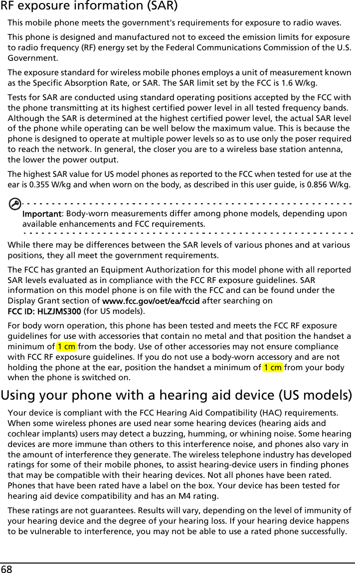 68RF exposure information (SAR)This mobile phone meets the government&apos;s requirements for exposure to radio waves.This phone is designed and manufactured not to exceed the emission limits for exposure to radio frequency (RF) energy set by the Federal Communications Commission of the U.S. Government. The exposure standard for wireless mobile phones employs a unit of measurement known as the Specific Absorption Rate, or SAR. The SAR limit set by the FCC is 1.6 W/kg.Tests for SAR are conducted using standard operating positions accepted by the FCC with the phone transmitting at its highest certified power level in all tested frequency bands. Although the SAR is determined at the highest certified power level, the actual SAR level of the phone while operating can be well below the maximum value. This is because the phone is designed to operate at multiple power levels so as to use only the poser required to reach the network. In general, the closer you are to a wireless base station antenna, the lower the power output.The highest SAR value for US model phones as reported to the FCC when tested for use at the ear is 0.355 W/kg and when worn on the body, as described in this user guide, is 0.856 W/kg.Important: Body-worn measurements differ among phone models, depending upon available enhancements and FCC requirements.While there may be differences between the SAR levels of various phones and at various positions, they all meet the government requirements.The FCC has granted an Equipment Authorization for this model phone with all reported SAR levels evaluated as in compliance with the FCC RF exposure guidelines. SAR information on this model phone is on file with the FCC and can be found under the Display Grant section of www.fcc.gov/oet/ea/fccid after searching on FCC ID: HLZJMS300 (for US models).For body worn operation, this phone has been tested and meets the FCC RF exposure guidelines for use with accessories that contain no metal and that position the handset a minimum of 1 cm from the body. Use of other accessories may not ensure compliance with FCC RF exposure guidelines. If you do not use a body-worn accessory and are not holding the phone at the ear, position the handset a minimum of 1 cm from your body when the phone is switched on.Using your phone with a hearing aid device (US models)Your device is compliant with the FCC Hearing Aid Compatibility (HAC) requirements. When some wireless phones are used near some hearing devices (hearing aids and cochlear implants) users may detect a buzzing, humming, or whining noise. Some hearing devices are more immune than others to this interference noise, and phones also vary in the amount of interference they generate. The wireless telephone industry has developed ratings for some of their mobile phones, to assist hearing-device users in finding phones that may be compatible with their hearing devices. Not all phones have been rated. Phones that have been rated have a label on the box. Your device has been tested for hearing aid device compatibility and has an M4 rating.These ratings are not guarantees. Results will vary, depending on the level of immunity of your hearing device and the degree of your hearing loss. If your hearing device happens to be vulnerable to interference, you may not be able to use a rated phone successfully. 