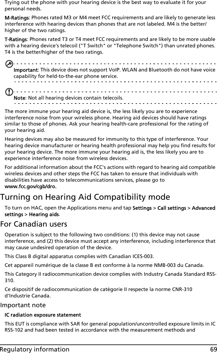 69Regulatory informationTrying out the phone with your hearing device is the best way to evaluate it for your personal needs. M-Ratings: Phones rated M3 or M4 meet FCC requirements and are likely to generate less interference with hearing devices than phones that are not labeled. M4 is the better/higher of the two ratings.T-Ratings: Phones rated T3 or T4 meet FCC requirements and are likely to be more usable with a hearing device&apos;s telecoil (&quot;T Switch&quot; or &quot;Telephone Switch&quot;) than unrated phones. T4 is the better/higher of the two ratings.Important: This device does not support VoIP. WLAN and Bluetooth do not have voice capability for held-to-the-ear phone service.Note: Not all hearing devices contain telecoils.The more immune your hearing aid device is, the less likely you are to experience interference noise from your wireless phone. Hearing aid devices should have ratings similar to those of phones. Ask your hearing health-care professional for the rating of your hearing aid. Hearing devices may also be measured for immunity to this type of interference. Your hearing device manufacturer or hearing health professional may help you find results for your hearing device. The more immune your hearing aid is, the less likely you are to experience interference noise from wireless devices. For additional information about the FCC&apos;s actions with regard to hearing aid compatible wireless devices and other steps the FCC has taken to ensure that individuals with disabilities have access to telecommunications services, please go to www.fcc.gov/cgb/dro.Turning on Hearing Aid Compatibility modeTo turn on HAC, open the Applications menu and tap Settings &gt; Call settings &gt; Advanced settings &gt; Hearing aids.For Canadian usersOperation is subject to the following two conditions: (1) this device may not cause interference, and (2) this device must accept any interference, including interference that may cause undesired operation of the device.This Class B digital apparatus complies with Canadian ICES-003.Cet appareil numérique de la classe B est conforme à la norme NMB-003 du Canada.This Category II radiocommunication device complies with Industry Canada Standard RSS-310. Ce dispositif de radiocommunication de catégorie II respecte la norme CNR-310 d&apos;Industrie Canada.Important noteIC radiation exposure statementThis EUT is compliance with SAR for general population/uncontrolled exposure limits in IC RSS-102 and had been tested in accordance with the measurement methods and 