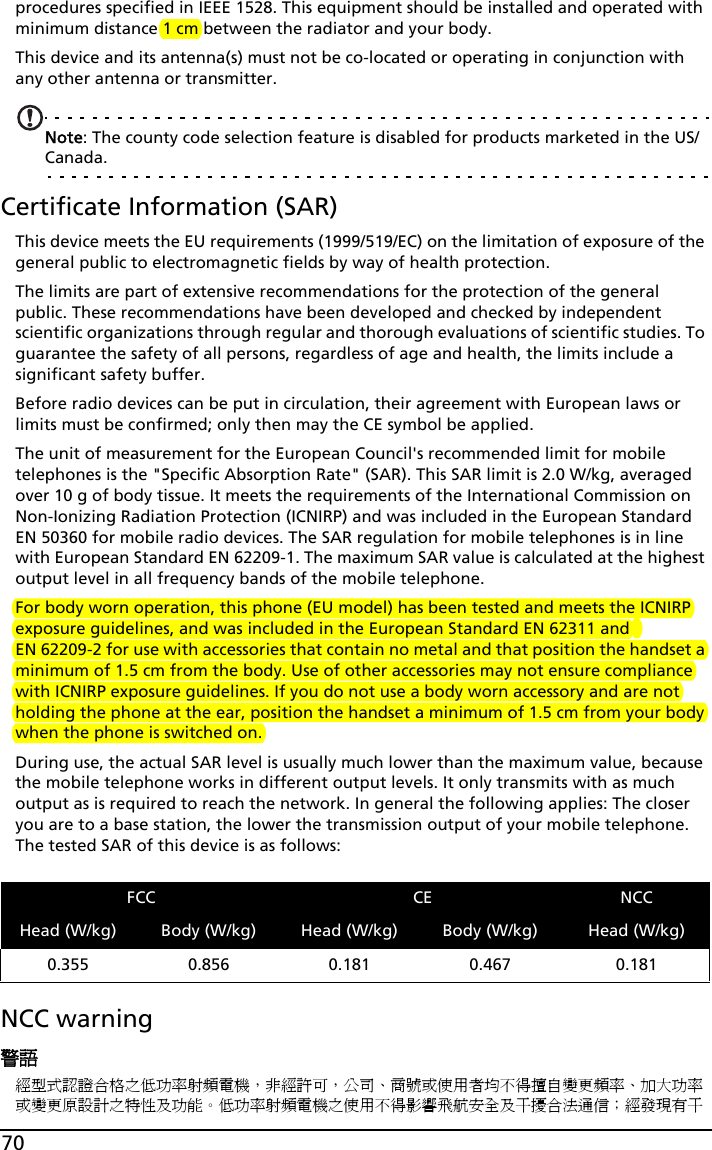 70procedures specified in IEEE 1528. This equipment should be installed and operated with minimum distance 1 cm between the radiator and your body.This device and its antenna(s) must not be co-located or operating in conjunction with any other antenna or transmitter.Note: The county code selection feature is disabled for products marketed in the US/Canada.Certificate Information (SAR)This device meets the EU requirements (1999/519/EC) on the limitation of exposure of the general public to electromagnetic fields by way of health protection.The limits are part of extensive recommendations for the protection of the general public. These recommendations have been developed and checked by independent scientific organizations through regular and thorough evaluations of scientific studies. To guarantee the safety of all persons, regardless of age and health, the limits include a significant safety buffer.Before radio devices can be put in circulation, their agreement with European laws or limits must be confirmed; only then may the CE symbol be applied.The unit of measurement for the European Council&apos;s recommended limit for mobile telephones is the &quot;Specific Absorption Rate&quot; (SAR). This SAR limit is 2.0 W/kg, averaged over 10 g of body tissue. It meets the requirements of the International Commission on Non-Ionizing Radiation Protection (ICNIRP) and was included in the European Standard EN 50360 for mobile radio devices. The SAR regulation for mobile telephones is in line with European Standard EN 62209-1. The maximum SAR value is calculated at the highest output level in all frequency bands of the mobile telephone. For body worn operation, this phone (EU model) has been tested and meets the ICNIRP exposure guidelines, and was included in the European Standard EN 62311 and EN 62209-2 for use with accessories that contain no metal and that position the handset a minimum of 1.5 cm from the body. Use of other accessories may not ensure compliance with ICNIRP exposure guidelines. If you do not use a body worn accessory and are not holding the phone at the ear, position the handset a minimum of 1.5 cm from your body when the phone is switched on.During use, the actual SAR level is usually much lower than the maximum value, because the mobile telephone works in different output levels. It only transmits with as much output as is required to reach the network. In general the following applies: The closer you are to a base station, the lower the transmission output of your mobile telephone. The tested SAR of this device is as follows:NCC warning警語經型式認證合格之低功率射頻電機，非經許可，公司、商號或使用者均不得擅自變更頻率、加大功率或變更原設計之特性及功能。低功率射頻電機之使用不得影響飛航安全及干擾合法通信；經發現有干FCC CE NCCHead (W/kg) Body (W/kg) Head (W/kg) Body (W/kg) Head (W/kg)0.355 0.856 0.181 0.467 0.181