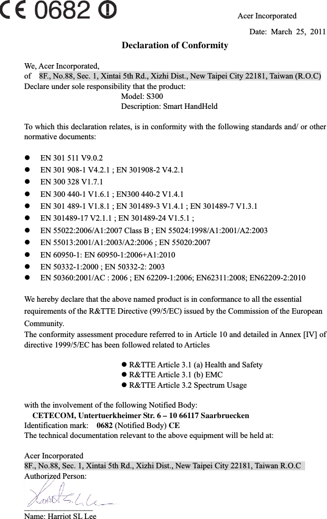 72                              Acer Incorporated Date: March 25, 2011 Declaration of Conformity We, Acer Incorporated, of    8F., No.88, Sec. 1, Xintai 5th Rd., Xizhi Dist., New Taipei City 22181, Taiwan (R.O.C)     Declare under sole responsibility that the product:       Model: S300       Description: Smart HandHeld To which this declaration relates, is in conformity with the following standards and/ or other normative documents: zEN 301 511 V9.0.2 zEN 301 908-1 V4.2.1 ; EN 301908-2 V4.2.1 zEN 300 328 V1.7.1 zEN 300 440-1 V1.6.1 ; EN300 440-2 V1.4.1 zEN 301 489-1 V1.8.1 ; EN 301489-3 V1.4.1 ; EN 301489-7 V1.3.1 zEN 301489-17 V2.1.1 ; EN 301489-24 V1.5.1 ;   zEN 55022:2006/A1:2007 Class B ; EN 55024:1998/A1:2001/A2:2003 zEN 55013:2001/A1:2003/A2:2006 ; EN 55020:2007 zEN 60950-1: EN 60950-1:2006+A1:2010 zEN 50332-1:2000 ; EN 50332-2: 2003 zEN 50360:2001/AC : 2006 ; EN 62209-1:2006; EN62311:2008; EN62209-2:2010 We hereby declare that the above named product is in conformance to all the essential requirements of the R&amp;TTE Directive (99/5/EC) issued by the Commission of the European Community. The conformity assessment procedure referred to in Article 10 and detailed in Annex [IV] of directive 1999/5/EC has been followed related to Articles z R&amp;TTE Article 3.1 (a) Health and Safety z R&amp;TTE Article 3.1 (b) EMC z R&amp;TTE Article 3.2 Spectrum Usage with the involvement of the following Notified Body: CETECOM, Untertuerkheimer Str. 6 – 10 66117 Saarbruecken Identification mark:    0682 (Notified Body) CEThe technical documentation relevant to the above equipment will be held at: Acer Incorporated 8F., No.88, Sec. 1, Xintai 5th Rd., Xizhi Dist., New Taipei City 22181, Taiwan R.O.C   Authorized Person: _________________Name: Harriot SL Lee   