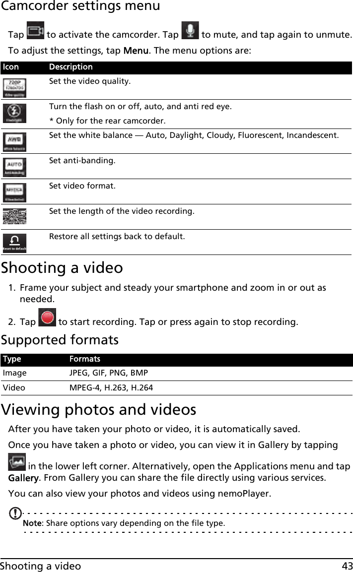 43Shooting a videoCamcorder settings menuTap   to activate the camcorder. Tap   to mute, and tap again to unmute.To adjust the settings, tap Menu. The menu options are:Shooting a video1. Frame your subject and steady your smartphone and zoom in or out as needed.2. Tap   to start recording. Tap or press again to stop recording.Supported formatsViewing photos and videosAfter you have taken your photo or video, it is automatically saved.Once you have taken a photo or video, you can view it in Gallery by tapping  in the lower left corner. Alternatively, open the Applications menu and tap Gallery. From Gallery you can share the file directly using various services.You can also view your photos and videos using nemoPlayer.Note: Share options vary depending on the file type.Icon DescriptionSet the video quality.Turn the flash on or off, auto, and anti red eye.* Only for the rear camcorder.Set the white balance — Auto, Daylight, Cloudy, Fluorescent, Incandescent.Set anti-banding.Set video format.Set the length of the video recording.Restore all settings back to default.Type FormatsImage JPEG, GIF, PNG, BMPVideo MPEG-4, H.263, H.264