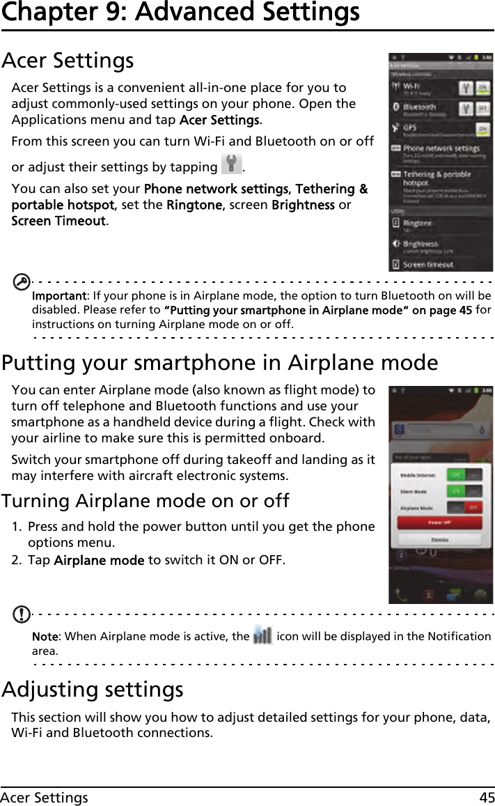 45Acer SettingsChapter 9: Advanced SettingsAcer SettingsAcer Settings is a convenient all-in-one place for you to adjust commonly-used settings on your phone. Open the Applications menu and tap Acer Settings.From this screen you can turn Wi-Fi and Bluetooth on or off or adjust their settings by tapping  . You can also set your Phone network settings, Tethering &amp; portable hotspot, set the Ringtone, screen Brightness or Screen Timeout.Important: If your phone is in Airplane mode, the option to turn Bluetooth on will be disabled. Please refer to “Putting your smartphone in Airplane mode“ on page 45 for instructions on turning Airplane mode on or off.Putting your smartphone in Airplane modeYou can enter Airplane mode (also known as flight mode) to turn off telephone and Bluetooth functions and use your smartphone as a handheld device during a flight. Check with your airline to make sure this is permitted onboard.Switch your smartphone off during takeoff and landing as it may interfere with aircraft electronic systems.Turning Airplane mode on or off1. Press and hold the power button until you get the phone options menu.2. Tap Airplane mode to switch it ON or OFF.Note: When Airplane mode is active, the   icon will be displayed in the Notification area.Adjusting settingsThis section will show you how to adjust detailed settings for your phone, data, Wi-Fi and Bluetooth connections.