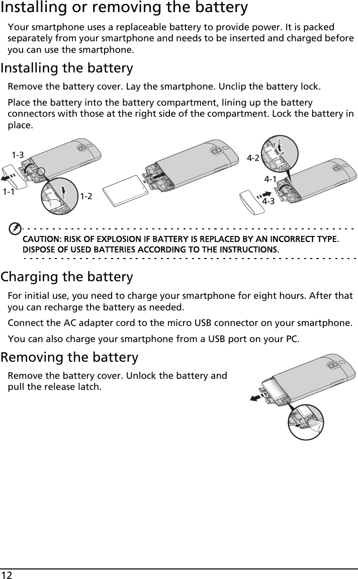 12Installing or removing the batteryYour smartphone uses a replaceable battery to provide power. It is packed separately from your smartphone and needs to be inserted and charged before you can use the smartphone.Installing the batteryRemove the battery cover. Lay the smartphone. Unclip the battery lock.Place the battery into the battery compartment, lining up the battery connectors with those at the right side of the compartment. Lock the battery in place.1-1 1-21-34-14-24-3CAUTION: RISK OF EXPLOSION IF BATTERY IS REPLACED BY AN INCORRECT TYPE. DISPOSE OF USED BATTERIES ACCORDING TO THE INSTRUCTIONS.Charging the batteryFor initial use, you need to charge your smartphone for eight hours. After that you can recharge the battery as needed.Connect the AC adapter cord to the micro USB connector on your smartphone.You can also charge your smartphone from a USB port on your PC.Removing the batteryRemove the battery cover. Unlock the battery and pull the release latch.