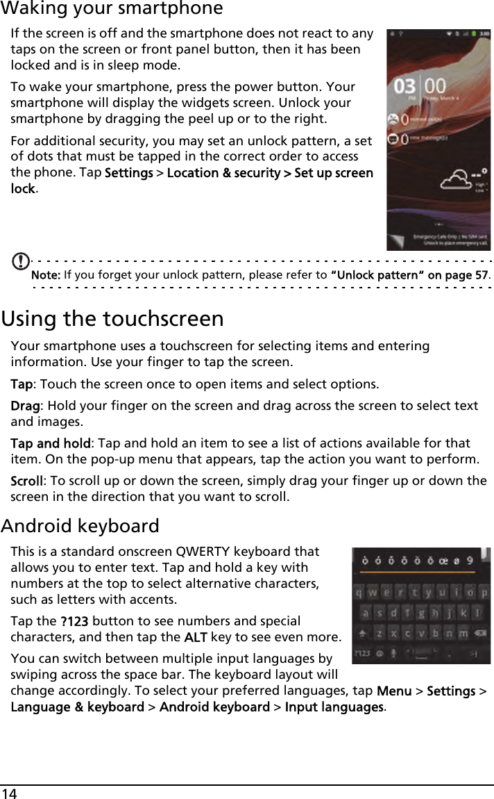 14Waking your smartphoneIf the screen is off and the smartphone does not react to any taps on the screen or front panel button, then it has been locked and is in sleep mode.To wake your smartphone, press the power button. Your smartphone will display the widgets screen. Unlock your smartphone by dragging the peel up or to the right.For additional security, you may set an unlock pattern, a set of dots that must be tapped in the correct order to access the phone. Tap Settings &gt; Location &amp; security &gt; Set up screen lock.Note: If you forget your unlock pattern, please refer to “Unlock pattern“ on page 57.Using the touchscreenYour smartphone uses a touchscreen for selecting items and entering information. Use your finger to tap the screen.Tap: Touch the screen once to open items and select options.Drag: Hold your finger on the screen and drag across the screen to select text and images.Tap and hold: Tap and hold an item to see a list of actions available for that item. On the pop-up menu that appears, tap the action you want to perform.Scroll: To scroll up or down the screen, simply drag your finger up or down the screen in the direction that you want to scroll.Android keyboardThis is a standard onscreen QWERTY keyboard that allows you to enter text. Tap and hold a key with numbers at the top to select alternative characters, such as letters with accents. Tap the ?123 button to see numbers and special characters, and then tap the ALT key to see even more.You can switch between multiple input languages by swiping across the space bar. The keyboard layout will change accordingly. To select your preferred languages, tap Menu &gt; Settings &gt; Language &amp; keyboard &gt; Android keyboard &gt; Input languages.