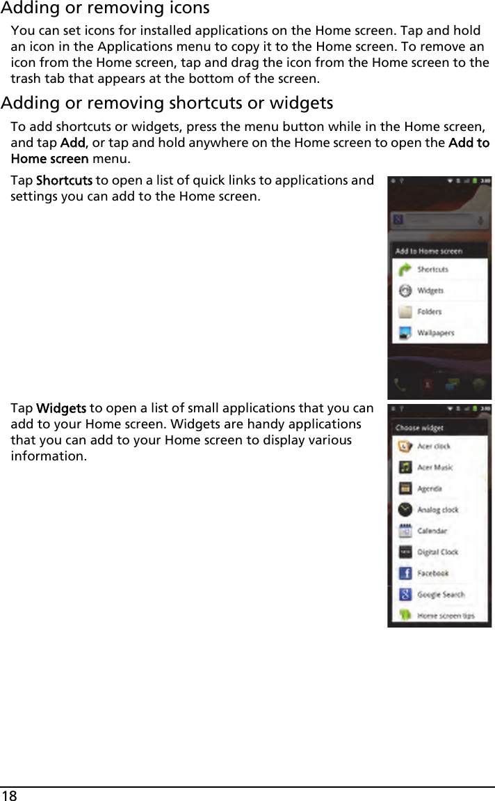 18Adding or removing iconsYou can set icons for installed applications on the Home screen. Tap and hold an icon in the Applications menu to copy it to the Home screen. To remove an icon from the Home screen, tap and drag the icon from the Home screen to the trash tab that appears at the bottom of the screen.Adding or removing shortcuts or widgetsTo add shortcuts or widgets, press the menu button while in the Home screen, and tap Add, or tap and hold anywhere on the Home screen to open the Add to Home screen menu.Tap Shortcuts to open a list of quick links to applications and settings you can add to the Home screen.Tap Widgets to open a list of small applications that you can add to your Home screen. Widgets are handy applications that you can add to your Home screen to display various information.