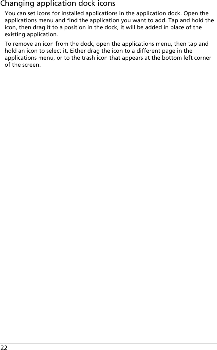 22Changing application dock iconsYou can set icons for installed applications in the application dock. Open the applications menu and find the application you want to add. Tap and hold the icon, then drag it to a position in the dock, it will be added in place of the existing application. To remove an icon from the dock, open the applications menu, then tap and hold an icon to select it. Either drag the icon to a different page in the applications menu, or to the trash icon that appears at the bottom left corner of the screen.