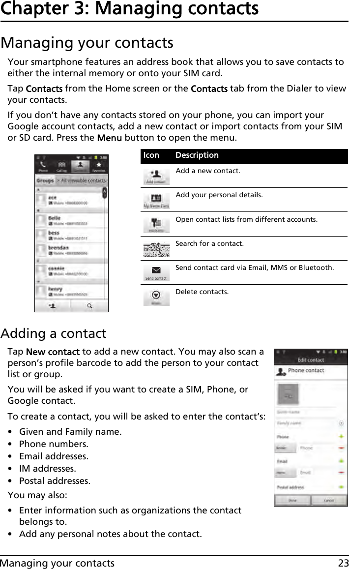 23Managing your contactsChapter 3: Managing contactsManaging your contactsYour smartphone features an address book that allows you to save contacts to either the internal memory or onto your SIM card.Tap Contacts from the Home screen or the Contacts tab from the Dialer to view your contacts.If you don’t have any contacts stored on your phone, you can import your Google account contacts, add a new contact or import contacts from your SIM or SD card. Press the Menu button to open the menu.Adding a contactTap New contact to add a new contact. You may also scan a person’s profile barcode to add the person to your contact list or group. You will be asked if you want to create a SIM, Phone, or Google contact.To create a contact, you will be asked to enter the contact’s:• Given and Family name.• Phone numbers.• Email addresses.•IM addresses.• Postal addresses.You may also:• Enter information such as organizations the contact belongs to.• Add any personal notes about the contact. Icon DescriptionAdd a new contact.Add your personal details.Open contact lists from different accounts.Search for a contact.Send contact card via Email, MMS or Bluetooth.Delete contacts.