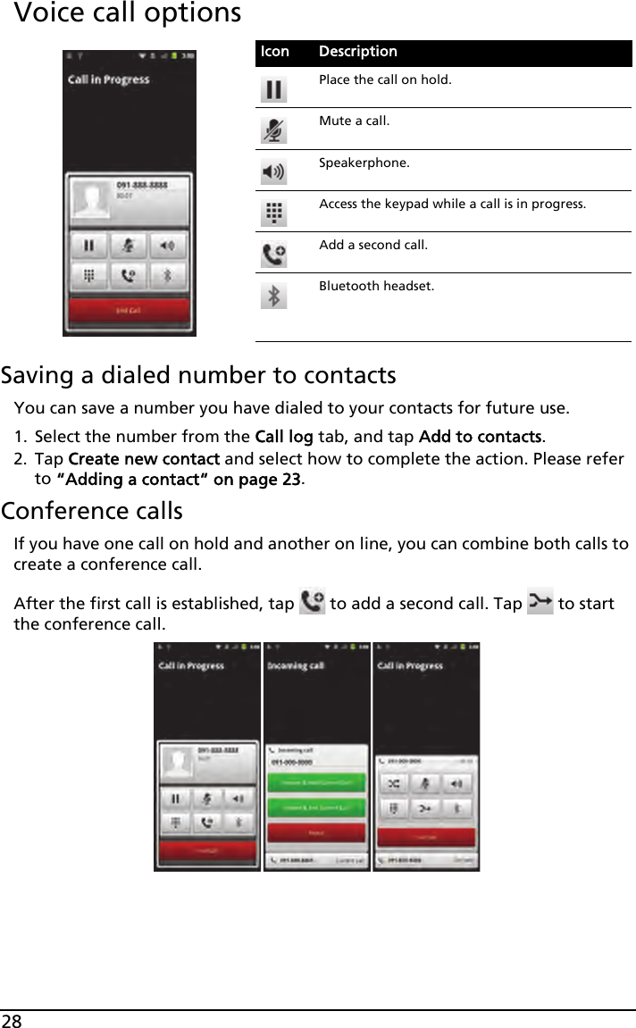 28Voice call optionsSaving a dialed number to contactsYou can save a number you have dialed to your contacts for future use.1. Select the number from the Call log tab, and tap Add to contacts.2. Tap Create new contact and select how to complete the action. Please refer to “Adding a contact“ on page 23.Conference callsIf you have one call on hold and another on line, you can combine both calls to create a conference call.After the first call is established, tap   to add a second call. Tap   to start the conference call.Icon DescriptionPlace the call on hold.Mute a call.Speakerphone.Access the keypad while a call is in progress.Add a second call.Bluetooth headset.