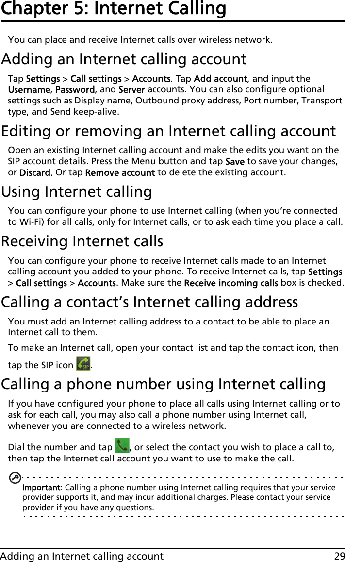 29Adding an Internet calling accountChapter 5: Internet Calling You can place and receive Internet calls over wireless network.Adding an Internet calling accountTap Settings &gt; Call settings &gt; Accounts. Tap Add account, and input the Username, Password, and Server accounts. You can also configure optional settings such as Display name, Outbound proxy address, Port number, Transport type, and Send keep-alive.Editing or removing an Internet calling accountOpen an existing Internet calling account and make the edits you want on the SIP account details. Press the Menu button and tap Save to save your changes, or Discard. Or tap Remove account to delete the existing account.Using Internet callingYou can configure your phone to use Internet calling (when you’re connected to Wi-Fi) for all calls, only for Internet calls, or to ask each time you place a call.Receiving Internet callsYou can configure your phone to receive Internet calls made to an Internet calling account you added to your phone. To receive Internet calls, tap Settings &gt; Call settings &gt; Accounts. Make sure the Receive incoming calls box is checked.Calling a contact’s Internet calling addressYou must add an Internet calling address to a contact to be able to place an Internet call to them.To make an Internet call, open your contact list and tap the contact icon, then tap the SIP icon  .Calling a phone number using Internet callingIf you have configured your phone to place all calls using Internet calling or to ask for each call, you may also call a phone number using Internet call, whenever you are connected to a wireless network.Dial the number and tap  , or select the contact you wish to place a call to, then tap the Internet call account you want to use to make the call.Important: Calling a phone number using Internet calling requires that your service provider supports it, and may incur additional charges. Please contact your service provider if you have any questions.