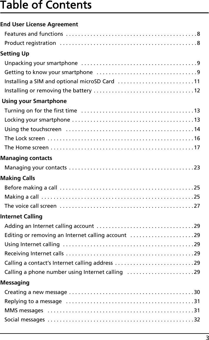 3Table of ContentsEnd User License AgreementFeatures and functions  . . . . . . . . . . . . . . . . . . . . . . . . . . . . . . . . . . . . . . . . . . .8Product registration   . . . . . . . . . . . . . . . . . . . . . . . . . . . . . . . . . . . . . . . . . . . . .8Setting UpUnpacking your smartphone  . . . . . . . . . . . . . . . . . . . . . . . . . . . . . . . . . . . . . . 9Getting to know your smartphone   . . . . . . . . . . . . . . . . . . . . . . . . . . . . . . . . .9Installing a SIM and optional microSD Card  . . . . . . . . . . . . . . . . . . . . . . . . . 11Installing or removing the battery . . . . . . . . . . . . . . . . . . . . . . . . . . . . . . . . . 12 Using your SmartphoneTurning on for the first time   . . . . . . . . . . . . . . . . . . . . . . . . . . . . . . . . . . . . . 13Locking your smartphone . . . . . . . . . . . . . . . . . . . . . . . . . . . . . . . . . . . . . . . . 13Using the touchscreen   . . . . . . . . . . . . . . . . . . . . . . . . . . . . . . . . . . . . . . . . . .14The Lock screen  . . . . . . . . . . . . . . . . . . . . . . . . . . . . . . . . . . . . . . . . . . . . . . . .16The Home screen . . . . . . . . . . . . . . . . . . . . . . . . . . . . . . . . . . . . . . . . . . . . . . .17Managing contactsManaging your contacts  . . . . . . . . . . . . . . . . . . . . . . . . . . . . . . . . . . . . . . . . .23Making CallsBefore making a call  . . . . . . . . . . . . . . . . . . . . . . . . . . . . . . . . . . . . . . . . . . . . 25Making a call  . . . . . . . . . . . . . . . . . . . . . . . . . . . . . . . . . . . . . . . . . . . . . . . . . .25The voice call screen  . . . . . . . . . . . . . . . . . . . . . . . . . . . . . . . . . . . . . . . . . . . . 27Internet CallingAdding an Internet calling account  . . . . . . . . . . . . . . . . . . . . . . . . . . . . . . . . 29Editing or removing an Internet calling account   . . . . . . . . . . . . . . . . . . . . . 29Using Internet calling  . . . . . . . . . . . . . . . . . . . . . . . . . . . . . . . . . . . . . . . . . . .29Receiving Internet calls  . . . . . . . . . . . . . . . . . . . . . . . . . . . . . . . . . . . . . . . . . .29Calling a contact’s Internet calling address  . . . . . . . . . . . . . . . . . . . . . . . . . .29Calling a phone number using Internet calling   . . . . . . . . . . . . . . . . . . . . . .29MessagingCreating a new message . . . . . . . . . . . . . . . . . . . . . . . . . . . . . . . . . . . . . . . . . 30Replying to a message   . . . . . . . . . . . . . . . . . . . . . . . . . . . . . . . . . . . . . . . . . . 31MMS messages   . . . . . . . . . . . . . . . . . . . . . . . . . . . . . . . . . . . . . . . . . . . . . . . .31Social messages  . . . . . . . . . . . . . . . . . . . . . . . . . . . . . . . . . . . . . . . . . . . . . . . .32