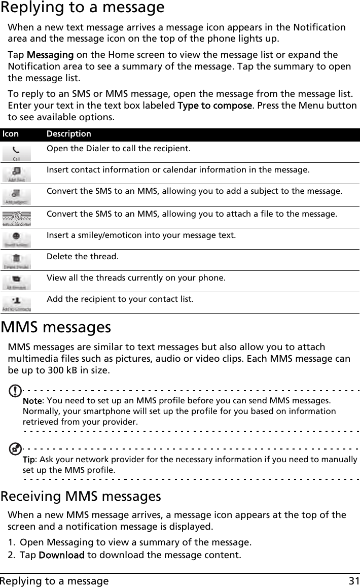 31Replying to a messageReplying to a messageWhen a new text message arrives a message icon appears in the Notification area and the message icon on the top of the phone lights up.Tap Messaging on the Home screen to view the message list or expand the Notification area to see a summary of the message. Tap the summary to open the message list.To reply to an SMS or MMS message, open the message from the message list. Enter your text in the text box labeled Type to compose. Press the Menu button to see available options.MMS messagesMMS messages are similar to text messages but also allow you to attach multimedia files such as pictures, audio or video clips. Each MMS message can be up to 300 kB in size.Note: You need to set up an MMS profile before you can send MMS messages. Normally, your smartphone will set up the profile for you based on information retrieved from your provider.Tip: Ask your network provider for the necessary information if you need to manually set up the MMS profile.Receiving MMS messagesWhen a new MMS message arrives, a message icon appears at the top of the screen and a notification message is displayed.1. Open Messaging to view a summary of the message.2. Tap Download to download the message content.Icon DescriptionOpen the Dialer to call the recipient.Insert contact information or calendar information in the message.Convert the SMS to an MMS, allowing you to add a subject to the message.Convert the SMS to an MMS, allowing you to attach a file to the message.Insert a smiley/emoticon into your message text.Delete the thread.View all the threads currently on your phone.Add the recipient to your contact list.