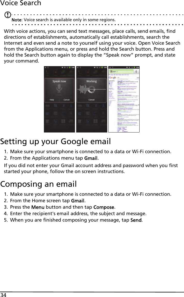 34Voice SearchNote: Voice search is available only in some regions.With voice actions, you can send text messages, place calls, send emails, find directions of establishments, automatically call establishments, search the Internet and even send a note to yourself using your voice. Open Voice Search from the Applications menu, or press and hold the Search button. Press and hold the Search button again to display the “Speak now” prompt, and state your command.Setting up your Google email1. Make sure your smartphone is connected to a data or Wi-Fi connection.2. From the Applications menu tap Gmail.If you did not enter your Gmail account address and password when you first started your phone, follow the on screen instructions.Composing an email1. Make sure your smartphone is connected to a data or Wi-Fi connection.2. From the Home screen tap Gmail.3. Press the Menu button and then tap Compose.4. Enter the recipient&apos;s email address, the subject and message.5. When you are finished composing your message, tap Send.