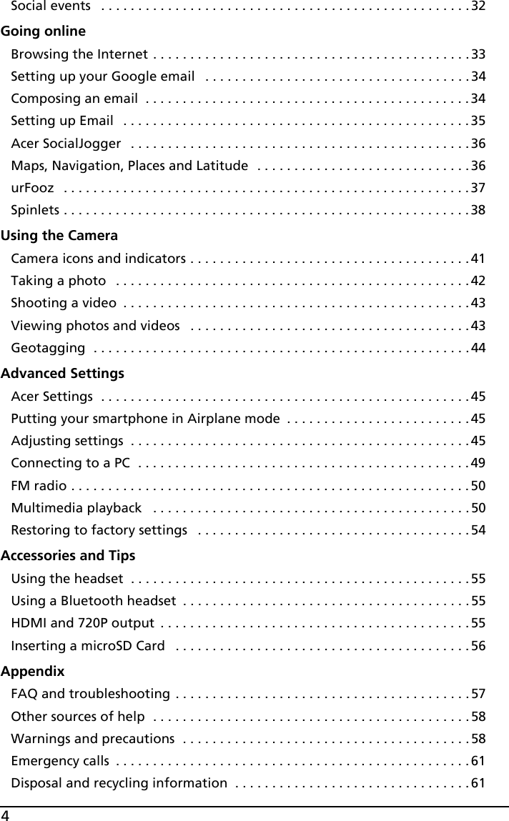 4Social events   . . . . . . . . . . . . . . . . . . . . . . . . . . . . . . . . . . . . . . . . . . . . . . . . . .32Going onlineBrowsing the Internet . . . . . . . . . . . . . . . . . . . . . . . . . . . . . . . . . . . . . . . . . . .33Setting up your Google email   . . . . . . . . . . . . . . . . . . . . . . . . . . . . . . . . . . . .34Composing an email  . . . . . . . . . . . . . . . . . . . . . . . . . . . . . . . . . . . . . . . . . . . .34Setting up Email   . . . . . . . . . . . . . . . . . . . . . . . . . . . . . . . . . . . . . . . . . . . . . . .35Acer SocialJogger   . . . . . . . . . . . . . . . . . . . . . . . . . . . . . . . . . . . . . . . . . . . . . .36Maps, Navigation, Places and Latitude  . . . . . . . . . . . . . . . . . . . . . . . . . . . . .36urFooz   . . . . . . . . . . . . . . . . . . . . . . . . . . . . . . . . . . . . . . . . . . . . . . . . . . . . . . .37Spinlets . . . . . . . . . . . . . . . . . . . . . . . . . . . . . . . . . . . . . . . . . . . . . . . . . . . . . . .38Using the CameraCamera icons and indicators . . . . . . . . . . . . . . . . . . . . . . . . . . . . . . . . . . . . . . 41Taking a photo   . . . . . . . . . . . . . . . . . . . . . . . . . . . . . . . . . . . . . . . . . . . . . . . .42Shooting a video  . . . . . . . . . . . . . . . . . . . . . . . . . . . . . . . . . . . . . . . . . . . . . . .43Viewing photos and videos   . . . . . . . . . . . . . . . . . . . . . . . . . . . . . . . . . . . . . .43Geotagging  . . . . . . . . . . . . . . . . . . . . . . . . . . . . . . . . . . . . . . . . . . . . . . . . . . . 44Advanced SettingsAcer Settings  . . . . . . . . . . . . . . . . . . . . . . . . . . . . . . . . . . . . . . . . . . . . . . . . . .45Putting your smartphone in Airplane mode  . . . . . . . . . . . . . . . . . . . . . . . . . 45Adjusting settings  . . . . . . . . . . . . . . . . . . . . . . . . . . . . . . . . . . . . . . . . . . . . . .45Connecting to a PC  . . . . . . . . . . . . . . . . . . . . . . . . . . . . . . . . . . . . . . . . . . . . . 49FM radio . . . . . . . . . . . . . . . . . . . . . . . . . . . . . . . . . . . . . . . . . . . . . . . . . . . . . .50Multimedia playback   . . . . . . . . . . . . . . . . . . . . . . . . . . . . . . . . . . . . . . . . . . .50Restoring to factory settings   . . . . . . . . . . . . . . . . . . . . . . . . . . . . . . . . . . . . .54Accessories and TipsUsing the headset  . . . . . . . . . . . . . . . . . . . . . . . . . . . . . . . . . . . . . . . . . . . . . .55Using a Bluetooth headset  . . . . . . . . . . . . . . . . . . . . . . . . . . . . . . . . . . . . . . .55HDMI and 720P output  . . . . . . . . . . . . . . . . . . . . . . . . . . . . . . . . . . . . . . . . . . 55Inserting a microSD Card   . . . . . . . . . . . . . . . . . . . . . . . . . . . . . . . . . . . . . . . .56AppendixFAQ and troubleshooting . . . . . . . . . . . . . . . . . . . . . . . . . . . . . . . . . . . . . . . . 57Other sources of help  . . . . . . . . . . . . . . . . . . . . . . . . . . . . . . . . . . . . . . . . . . . 58Warnings and precautions  . . . . . . . . . . . . . . . . . . . . . . . . . . . . . . . . . . . . . . .58Emergency calls  . . . . . . . . . . . . . . . . . . . . . . . . . . . . . . . . . . . . . . . . . . . . . . . .61Disposal and recycling information  . . . . . . . . . . . . . . . . . . . . . . . . . . . . . . . . 61