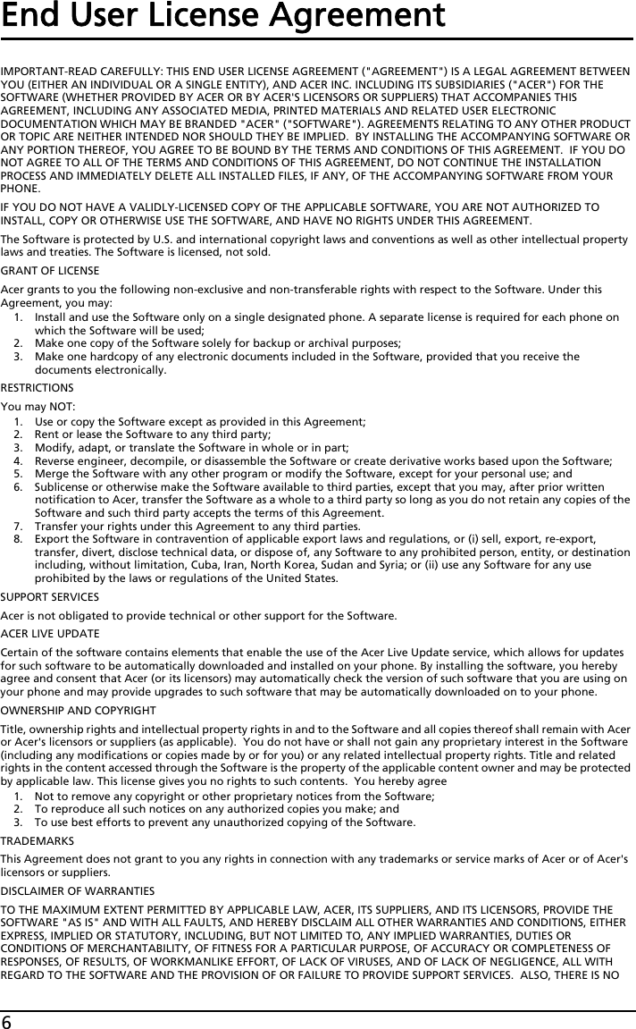 6End User License AgreementIMPORTANT-READ CAREFULLY: THIS END USER LICENSE AGREEMENT (&quot;AGREEMENT&quot;) IS A LEGAL AGREEMENT BETWEEN YOU (EITHER AN INDIVIDUAL OR A SINGLE ENTITY), AND ACER INC. INCLUDING ITS SUBSIDIARIES (&quot;ACER&quot;) FOR THE SOFTWARE (WHETHER PROVIDED BY ACER OR BY ACER&apos;S LICENSORS OR SUPPLIERS) THAT ACCOMPANIES THIS AGREEMENT, INCLUDING ANY ASSOCIATED MEDIA, PRINTED MATERIALS AND RELATED USER ELECTRONIC DOCUMENTATION WHICH MAY BE BRANDED &quot;ACER&quot; (&quot;SOFTWARE&quot;). AGREEMENTS RELATING TO ANY OTHER PRODUCT OR TOPIC ARE NEITHER INTENDED NOR SHOULD THEY BE IMPLIED.  BY INSTALLING THE ACCOMPANYING SOFTWARE OR ANY PORTION THEREOF, YOU AGREE TO BE BOUND BY THE TERMS AND CONDITIONS OF THIS AGREEMENT.  IF YOU DO NOT AGREE TO ALL OF THE TERMS AND CONDITIONS OF THIS AGREEMENT, DO NOT CONTINUE THE INSTALLATION PROCESS AND IMMEDIATELY DELETE ALL INSTALLED FILES, IF ANY, OF THE ACCOMPANYING SOFTWARE FROM YOUR PHONE.IF YOU DO NOT HAVE A VALIDLY-LICENSED COPY OF THE APPLICABLE SOFTWARE, YOU ARE NOT AUTHORIZED TO INSTALL, COPY OR OTHERWISE USE THE SOFTWARE, AND HAVE NO RIGHTS UNDER THIS AGREEMENT.The Software is protected by U.S. and international copyright laws and conventions as well as other intellectual property laws and treaties. The Software is licensed, not sold.GRANT OF LICENSEAcer grants to you the following non-exclusive and non-transferable rights with respect to the Software. Under this Agreement, you may:1. Install and use the Software only on a single designated phone. A separate license is required for each phone on which the Software will be used;2. Make one copy of the Software solely for backup or archival purposes;3. Make one hardcopy of any electronic documents included in the Software, provided that you receive the documents electronically.RESTRICTIONSYou may NOT:1. Use or copy the Software except as provided in this Agreement;2. Rent or lease the Software to any third party;3. Modify, adapt, or translate the Software in whole or in part;4. Reverse engineer, decompile, or disassemble the Software or create derivative works based upon the Software;5. Merge the Software with any other program or modify the Software, except for your personal use; and6. Sublicense or otherwise make the Software available to third parties, except that you may, after prior written notification to Acer, transfer the Software as a whole to a third party so long as you do not retain any copies of the Software and such third party accepts the terms of this Agreement.7. Transfer your rights under this Agreement to any third parties.8. Export the Software in contravention of applicable export laws and regulations, or (i) sell, export, re-export, transfer, divert, disclose technical data, or dispose of, any Software to any prohibited person, entity, or destination including, without limitation, Cuba, Iran, North Korea, Sudan and Syria; or (ii) use any Software for any use prohibited by the laws or regulations of the United States.SUPPORT SERVICESAcer is not obligated to provide technical or other support for the Software.ACER LIVE UPDATECertain of the software contains elements that enable the use of the Acer Live Update service, which allows for updates for such software to be automatically downloaded and installed on your phone. By installing the software, you hereby agree and consent that Acer (or its licensors) may automatically check the version of such software that you are using on your phone and may provide upgrades to such software that may be automatically downloaded on to your phone.OWNERSHIP AND COPYRIGHTTitle, ownership rights and intellectual property rights in and to the Software and all copies thereof shall remain with Acer or Acer&apos;s licensors or suppliers (as applicable).  You do not have or shall not gain any proprietary interest in the Software (including any modifications or copies made by or for you) or any related intellectual property rights. Title and related rights in the content accessed through the Software is the property of the applicable content owner and may be protected by applicable law. This license gives you no rights to such contents.  You hereby agree1. Not to remove any copyright or other proprietary notices from the Software;2. To reproduce all such notices on any authorized copies you make; and3. To use best efforts to prevent any unauthorized copying of the Software.TRADEMARKSThis Agreement does not grant to you any rights in connection with any trademarks or service marks of Acer or of Acer&apos;s licensors or suppliers.DISCLAIMER OF WARRANTIESTO THE MAXIMUM EXTENT PERMITTED BY APPLICABLE LAW, ACER, ITS SUPPLIERS, AND ITS LICENSORS, PROVIDE THE SOFTWARE &quot;AS IS&quot; AND WITH ALL FAULTS, AND HEREBY DISCLAIM ALL OTHER WARRANTIES AND CONDITIONS, EITHER EXPRESS, IMPLIED OR STATUTORY, INCLUDING, BUT NOT LIMITED TO, ANY IMPLIED WARRANTIES, DUTIES OR CONDITIONS OF MERCHANTABILITY, OF FITNESS FOR A PARTICULAR PURPOSE, OF ACCURACY OR COMPLETENESS OF RESPONSES, OF RESULTS, OF WORKMANLIKE EFFORT, OF LACK OF VIRUSES, AND OF LACK OF NEGLIGENCE, ALL WITH REGARD TO THE SOFTWARE AND THE PROVISION OF OR FAILURE TO PROVIDE SUPPORT SERVICES.  ALSO, THERE IS NO 