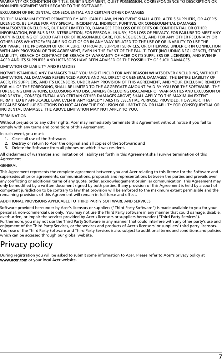 7WARRANTY OR CONDITION OF TITLE, QUIET ENJOYMENT, QUIET POSSESSION, CORRESPONDENCE TO DESCRIPTION OR NON-INFRINGEMENT WITH REGARD TO THE SOFTWARE.EXCLUSION OF INCIDENTAL, CONSEQUENTIAL AND CERTAIN OTHER DAMAGESTO THE MAXIMUM EXTENT PERMITTED BY APPLICABLE LAW, IN NO EVENT SHALL ACER, ACER&apos;S SUPPLIERS, OR ACER&apos;S LICENSORS, BE LIABLE FOR ANY SPECIAL, INCIDENTAL, INDIRECT, PUNITIVE, OR CONSEQUENTIAL DAMAGES WHATSOEVER (INCLUDING, BUT NOT LIMITED TO, DAMAGES FOR LOSS OF PROFITS OR CONFIDENTIAL OR OTHER INFORMATION, FOR BUSINESS INTERRUPTION, FOR PERSONAL INJURY, FOR LOSS OF PRIVACY, FOR FAILURE TO MEET ANY DUTY INCLUDING OF GOOD FAITH OR OF REASONABLE CARE, FOR NEGLIGENCE, AND FOR ANY OTHER PECUNIARY OR OTHER LOSS WHATSOEVER) ARISING OUT OF OR IN ANY WAY RELATED TO THE USE OF OR INABILITY TO USE THE SOFTWARE, THE PROVISION OF OR FAILURE TO PROVIDE SUPPORT SERVICES, OR OTHERWISE UNDER OR IN CONNECTION WITH ANY PROVISION OF THIS AGREEMENT, EVEN IN THE EVENT OF THE FAULT, TORT (INCLUDING NEGLIGENCE), STRICT LIABILITY, BREACH OF CONTRACT OR BREACH OF WARRANTY OF ACER OR ITS SUPPLIERS OR LICENSORS, AND EVEN IF ACER AND ITS SUPPLIERS AND LICENSORS HAVE BEEN ADVISED OF THE POSSIBILITY OF SUCH DAMAGES.LIMITATION OF LIABILITY AND REMEDIESNOTWITHSTANDING ANY DAMAGES THAT YOU MIGHT INCUR FOR ANY REASON WHATSOEVER (INCLUDING, WITHOUT LIMITATION, ALL DAMAGES REFERENCED ABOVE AND ALL DIRECT OR GENERAL DAMAGES), THE ENTIRE LIABILITY OF ACER, ITS SUPPLIERS, AND ITS LICENSORS, UNDER ANY PROVISION OF THIS AGREEMENT, AND YOUR EXCLUSIVE REMEDY FOR ALL OF THE FOREGOING, SHALL BE LIMITED TO THE AGGREGATE AMOUNT PAID BY YOU FOR THE SOFTWARE.  THE FOREGOING LIMITATIONS, EXCLUSIONS AND DISCLAIMERS (INCLUDING DISCLAIMER OF WARRANTIES AND EXCLUSION OF INCIDENTAL, CONSEQUENTIAL AND CERTAIN OTHER DAMAGES ABOVE) SHALL APPLY TO THE MAXIMUM EXTENT PERMITTED BY APPLICABLE LAW, EVEN IF ANY REMEDY FAILS ITS ESSENTIAL PURPOSE; PROVIDED, HOWEVER, THAT BECAUSE SOME JURISDICTIONS DO NOT ALLOW THE EXCLUSION OR LIMITATION OR LIABILITY FOR CONSEQUENTIAL OR INCIDENTAL DAMAGES, THE ABOVE LIMITATION MAY NOT APPLY TO YOU. TERMINATIONWithout prejudice to any other rights, Acer may immediately terminate this Agreement without notice if you fail to comply with any terms and conditions of this Agreement.In such event, you must:1. Cease all use of the Software;2. Destroy or return to Acer the original and all copies of the Software; and3. Delete the Software from all phones on which it was resident.All disclaimers of warranties and limitation of liability set forth in this Agreement shall survive termination of this Agreement.GENERALThis Agreement represents the complete agreement between you and Acer relating to this license for the Software and supersedes all prior agreements, communications, proposals and representations between the parties and prevails over any conflicting or additional terms of any quote, order, acknowledgement or similar communication. This Agreement may only be modified by a written document signed by both parties. If any provision of this Agreement is held by a court of competent jurisdiction to be contrary to law that provision will be enforced to the maximum extent permissible and the remaining provisions of this Agreement will remain in full force and effect.ADDITIONAL PROVISIONS APPLICABLE TO THIRD PARTY SOFTWARE AND SERVICESSoftware provided hereunder by Acer&apos;s licensors or suppliers (&quot;Third Party Software&quot;) is made available to you for your personal, non-commercial use only.  You may not use the Third Party Software in any manner that could damage, disable, overburden, or impair the services provided by Acer&apos;s licensors or suppliers hereunder (&quot;Third Party Services&quot;). Furthermore, you may not use the Third Party Software in any manner that could interfere with any other party&apos;s use and enjoyment of the Third Party Services, or the services and products of Acer&apos;s licensors&apos; or suppliers&apos; third party licensors. Your use of the Third Party Software and Third Party Services is also subject to additional terms and conditions and policies which can be accessed through our global website.Privacy policyDuring registration you will be asked to submit some information to Acer. Please refer to Acer’s privacy policy at www.acer.com or your local Acer website.