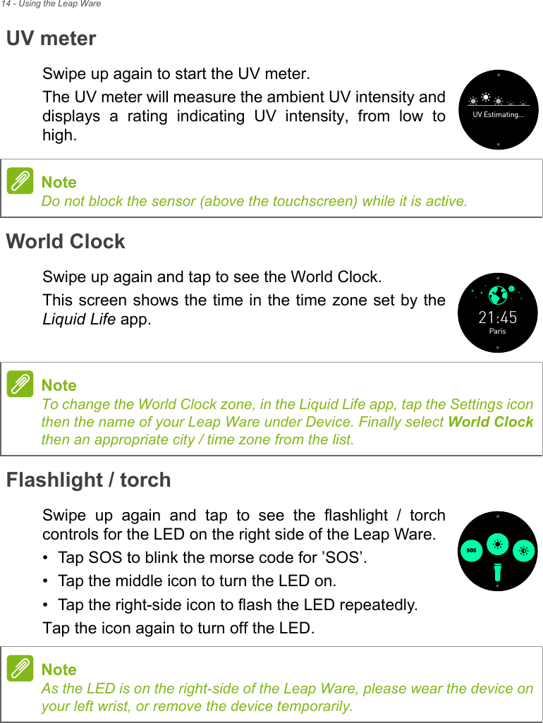 14 - Using the Leap WareUV meterSwipe up again to start the UV meter.The UV meter will measure the ambient UV intensity and displays a rating indicating UV intensity, from low to high.World ClockSwipe up again and tap to see the World Clock.This screen shows the time in the time zone set by the Liquid Life app.Flashlight / torchSwipe up again and tap to see the flashlight / torch controls for the LED on the right side of the Leap Ware.• Tap SOS to blink the morse code for ’SOS’. • Tap the middle icon to turn the LED on.• Tap the right-side icon to flash the LED repeatedly.Tap the icon again to turn off the LED.UV Estimating...NoteDo not block the sensor (above the touchscreen) while it is active.Paris21:45NoteTo change the World Clock zone, in the Liquid Life app, tap the Settings icon then the name of your Leap Ware under Device. Finally select World Clockthen an appropriate city / time zone from the list.SOSNoteAs the LED is on the right-side of the Leap Ware, please wear the device on your left wrist, or remove the device temporarily.
