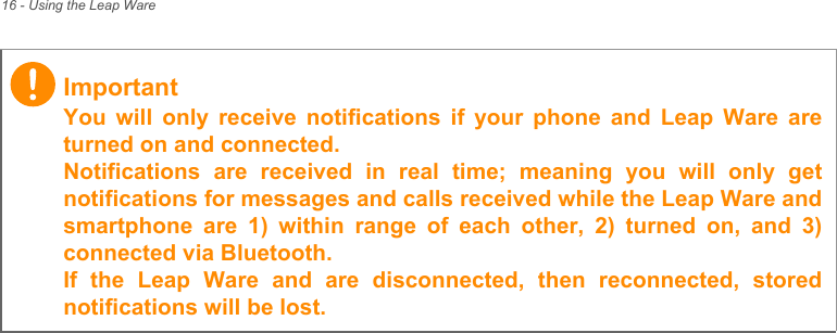 16 - Using the Leap WareImportantYou will only receive notifications if your phone and Leap Ware are turned on and connected. Notifications are received in real time; meaning you will only get notifications for messages and calls received while the Leap Ware and smartphone are 1) within range of each other, 2) turned on, and 3) connected via Bluetooth. If the Leap Ware and are disconnected, then reconnected, stored notifications will be lost.