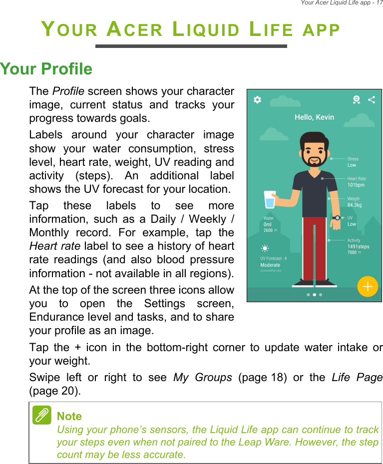 Your Acer Liquid Life app - 17YOUR ACER LIQUID LIFE APPYour ProfileThe Profile screen shows your character image, current status and tracks your progress towards goals.Labels around your character image show your water consumption, stress level, heart rate, weight, UV reading and activity (steps). An additional label shows the UV forecast for your location.Tap these labels to see more information, such as a Daily / Weekly / Monthly record. For example, tap the Heart rate label to see a history of heart rate readings (and also blood pressure information - not available in all regions).At the top of the screen three icons allow you to open the Settings screen, Endurance level and tasks, and to share your profile as an image.Tap the + icon in the bottom-right corner to update water intake or your weight.Swipe left or right to see My Groups (page 18) or the Life Page(page 20).NoteUsing your phone’s sensors, the Liquid Life app can continue to track your steps even when not paired to the Leap Ware. However, the step count may be less accurate.