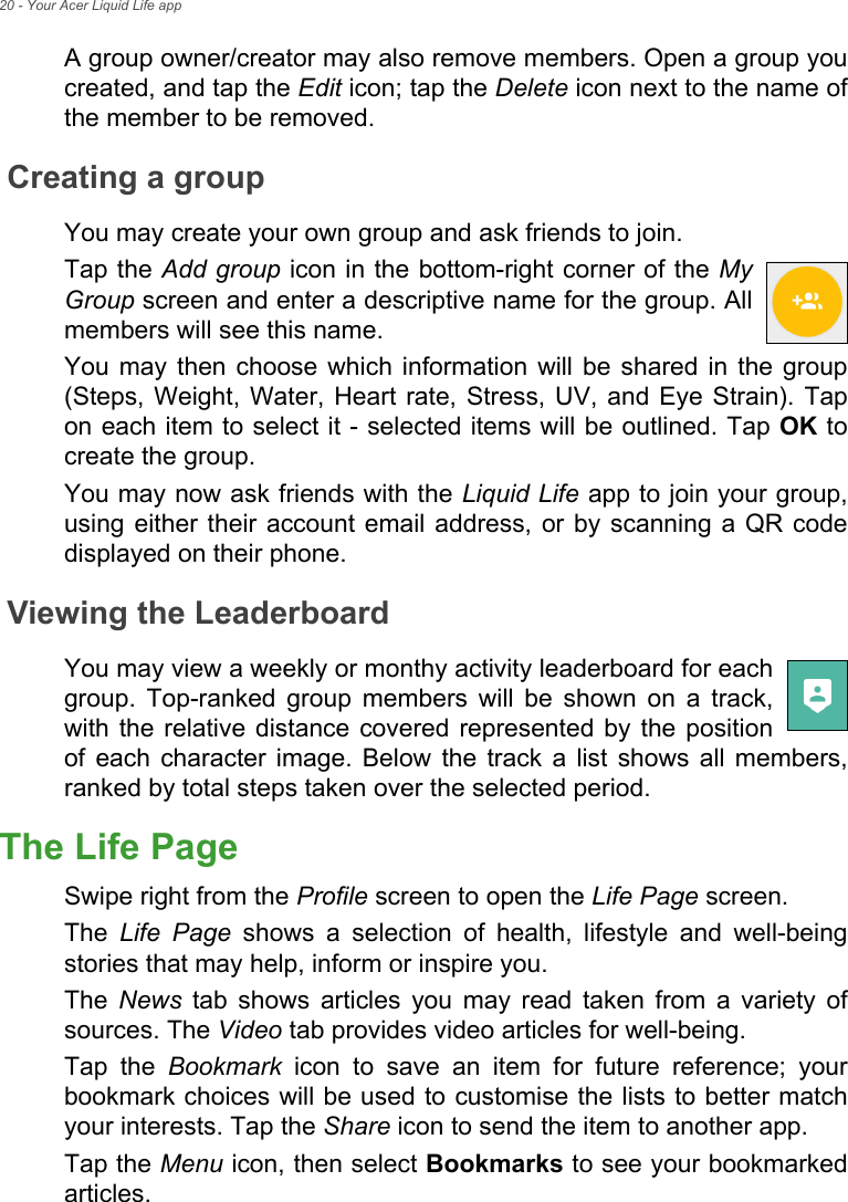 20 - Your Acer Liquid Life appA group owner/creator may also remove members. Open a group you created, and tap the Edit icon; tap the Delete icon next to the name of the member to be removed.Creating a groupYou may create your own group and ask friends to join. Tap the Add group icon in the bottom-right corner of the My Group screen and enter a descriptive name for the group. All members will see this name.You may then choose which information will be shared in the group (Steps, Weight, Water, Heart rate, Stress, UV, and Eye Strain). Tap on each item to select it - selected items will be outlined. Tap OK to create the group.You may now ask friends with the Liquid Life app to join your group, using either their account email address, or by scanning a QR code displayed on their phone.Viewing the LeaderboardYou may view a weekly or monthy activity leaderboard for each group. Top-ranked group members will be shown on a track, with the relative distance covered represented by the position of each character image. Below the track a list shows all members, ranked by total steps taken over the selected period.The Life PageSwipe right from the Profile screen to open the Life Page screen. The  Life Page shows a selection of health, lifestyle and well-being stories that may help, inform or inspire you.The  News tab shows articles you may read taken from a variety of sources. The Video tab provides video articles for well-being.Tap the Bookmark icon to save an item for future reference; your bookmark choices will be used to customise the lists to better match your interests. Tap the Share icon to send the item to another app.Tap the Menu icon, then select Bookmarks to see your bookmarked articles.
