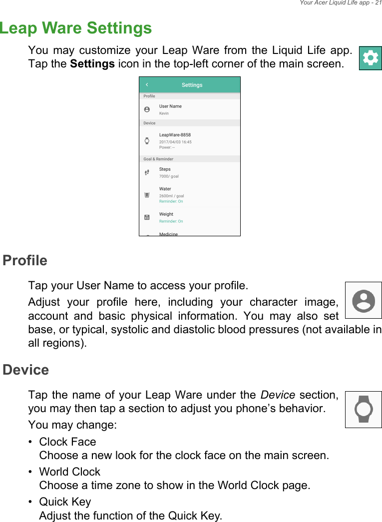 Your Acer Liquid Life app - 21Leap Ware SettingsYou may customize your Leap Ware from the Liquid Life app. Tap the Settings icon in the top-left corner of the main screen. ProfileTap your User Name to access your profile. Adjust your profile here, including your character image, account and basic physical information. You may also set base, or typical, systolic and diastolic blood pressures (not available in all regions).DeviceTap the name of your Leap Ware under the Device section, you may then tap a section to adjust you phone’s behavior.You may change:• Clock Face Choose a new look for the clock face on the main screen.• World Clock Choose a time zone to show in the World Clock page.•Quick Key Adjust the function of the Quick Key.