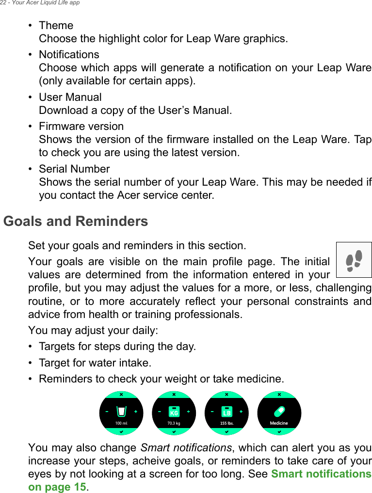 22 - Your Acer Liquid Life app• Theme Choose the highlight color for Leap Ware graphics.• Notifications Choose which apps will generate a notification on your Leap Ware (only available for certain apps).• User Manual Download a copy of the User’s Manual.• Firmware version Shows the version of the firmware installed on the Leap Ware. Tap to check you are using the latest version.• Serial Number Shows the serial number of your Leap Ware. This may be needed if you contact the Acer service center.Goals and RemindersSet your goals and reminders in this section.Your goals are visible on the main profile page. The initial values are determined from the information entered in your profile, but you may adjust the values for a more, or less, challenging routine, or to more accurately reflect your personal constraints and advice from health or training professionals.You may adjust your daily:• Targets for steps during the day.• Target for water intake.• Reminders to check your weight or take medicine.You may also change Smart notifications, which can alert you as you increase your steps, acheive goals, or reminders to take care of your eyes by not looking at a screen for too long. See Smart notificationson page 15.100 ml 70.3 kg RHY 3KJOIOTK