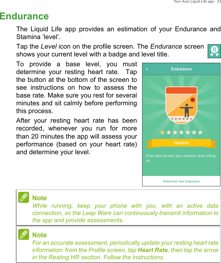 Your Acer Liquid Life app - 23EnduranceThe Liquid Life app provides an estimation of your Endurance and Stamina ’level’. Tap the Level icon on the profile screen. The Endurance screen shows your current level with a badge and level title. To provide a base level, you must determine your resting heart rate.  Tap the button at the bottom of the screen to see instructions on how to assess the base rate. Make sure you rest for several minutes and sit calmly before performing this process.After your resting heart rate has been recorded, whenever you run for more than 20 minutes the app will assess your performance (based on your heart rate) and determine your level.     NoteWhile running, keep your phone with you, with an active data connection, so the Leap Ware can continuously transmit information to the app and provide assessments.NoteFor an accurate assessment, periodically update your resting heart rate information: from the Profile screen, tap Heart Rate, then tap the arrow in the Resting HR section. Follow the instructions.