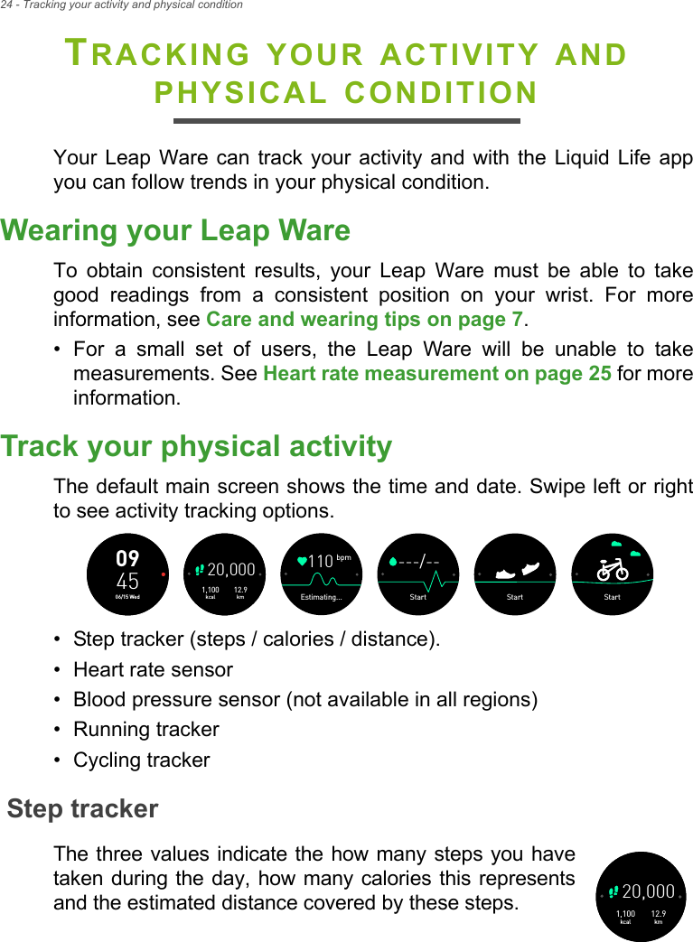 24 - Tracking your activity and physical conditionTRACKING YOUR ACTIVITY AND PHYSICAL CONDITIONYour Leap Ware can track your activity and with the Liquid Life app you can follow trends in your physical condition.Wearing your Leap WareTo obtain consistent results, your Leap Ware must be able to take good readings from a consistent position on your wrist. For more information, see Care and wearing tips on page 7.• For a small set of users, the Leap Ware will be unable to take measurements. See Heart rate measurement on page 25 for more information.Track your physical activityThe default main screen shows the time and date. Swipe left or right to see activity tracking options.• Step tracker (steps / calories / distance).• Heart rate sensor• Blood pressure sensor (not available in all regions)• Running tracker• Cycling trackerStep trackerThe three values indicate the how many steps you have taken during the day, how many calories this represents and the estimated distance covered by these steps.  12.9km1,100kcal20,000094506/15 WedStartStart---/--Startbpm110Estimating...12.9km1,100kcal20,000