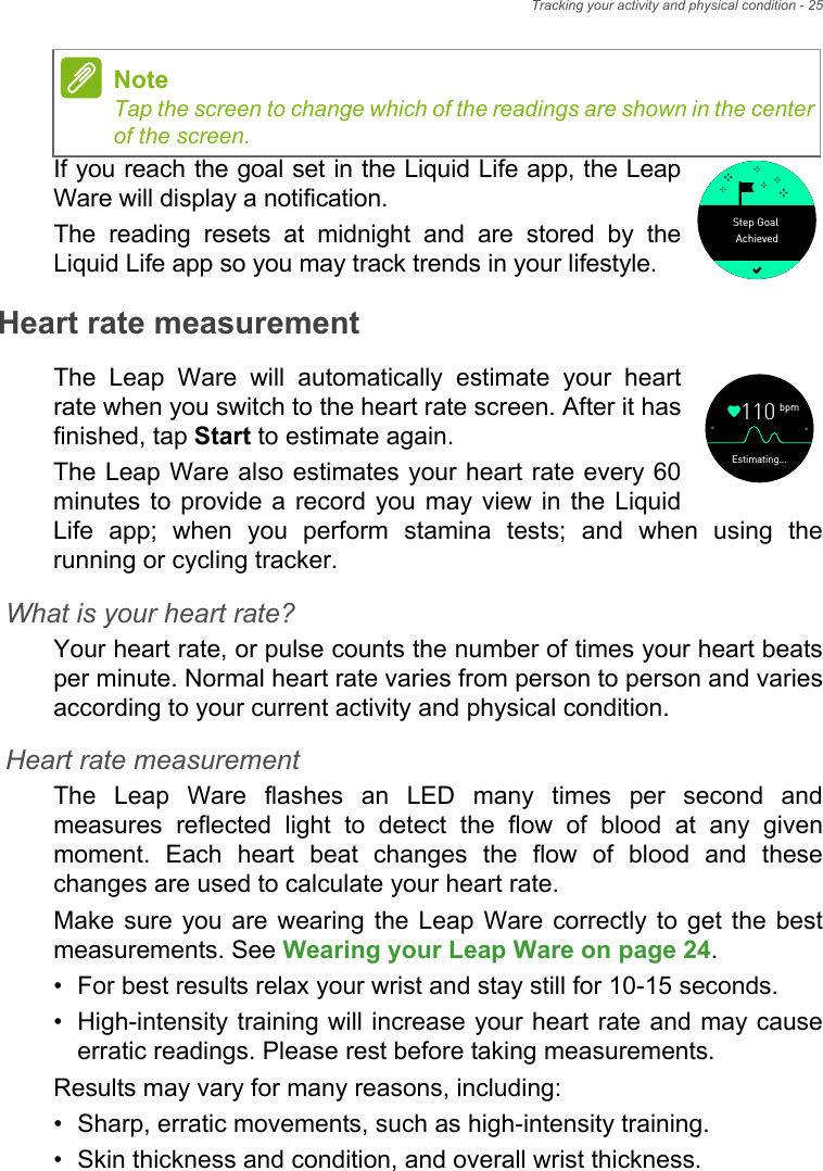 Tracking your activity and physical condition - 25If you reach the goal set in the Liquid Life app, the Leap Ware will display a notification.The reading resets at midnight and are stored by the Liquid Life app so you may track trends in your lifestyle.Heart rate measurementThe Leap Ware will automatically estimate your heart rate when you switch to the heart rate screen. After it has finished, tap Start to estimate again.The Leap Ware also estimates your heart rate every 60 minutes to provide a record you may view in the Liquid Life app; when you perform stamina tests; and when using the running or cycling tracker.What is your heart rate?Your heart rate, or pulse counts the number of times your heart beats per minute. Normal heart rate varies from person to person and varies according to your current activity and physical condition. Heart rate measurementThe Leap Ware flashes an LED many times per second and measures reflected light to detect the flow of blood at any given moment. Each heart beat changes the flow of blood and these changes are used to calculate your heart rate. Make sure you are wearing the Leap Ware correctly to get the best measurements. See Wearing your Leap Ware on page 24.• For best results relax your wrist and stay still for 10-15 seconds.• High-intensity training will increase your heart rate and may cause erratic readings. Please rest before taking measurements.Results may vary for many reasons, including:• Sharp, erratic movements, such as high-intensity training.• Skin thickness and condition, and overall wrist thickness.NoteTap the screen to change which of the readings are shown in the center of the screen. AchievedStep Goalbpm110Estimating...