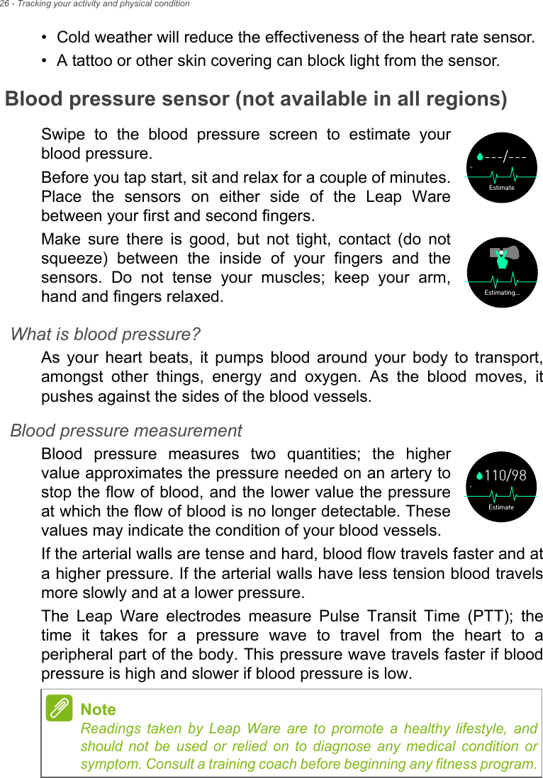 26 - Tracking your activity and physical condition• Cold weather will reduce the effectiveness of the heart rate sensor.• A tattoo or other skin covering can block light from the sensor.Blood pressure sensor (not available in all regions)Swipe to the blood pressure screen to estimate your blood pressure. Before you tap start, sit and relax for a couple of minutes. Place the sensors on either side of the Leap Ware between your first and second fingers. Make sure there is good, but not tight, contact (do not squeeze) between the inside of your fingers and the sensors. Do not tense your muscles; keep your arm, hand and fingers relaxed. What is blood pressure?As your heart beats, it pumps blood around your body to transport, amongst other things, energy and oxygen. As the blood moves, it pushes against the sides of the blood vessels. Blood pressure measurementBlood pressure measures two quantities; the higher value approximates the pressure needed on an artery to stop the flow of blood, and the lower value the pressure at which the flow of blood is no longer detectable. These values may indicate the condition of your blood vessels.If the arterial walls are tense and hard, blood flow travels faster and at a higher pressure. If the arterial walls have less tension blood travels more slowly and at a lower pressure.The Leap Ware electrodes measure Pulse Transit Time (PTT); the time it takes for a pressure wave to travel from the heart to a peripheral part of the body. This pressure wave travels faster if blood pressure is high and slower if blood pressure is low.Estimate---/---Estimating...NoteReadings taken by Leap Ware are to promote a healthy lifestyle, and should not be used or relied on to diagnose any medical condition or symptom. Consult a training coach before beginning any fitness program.Estimate110/98