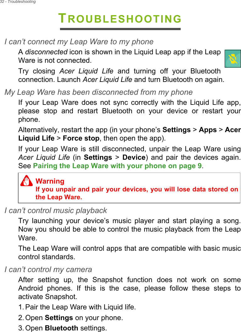 32 - TroubleshootingTROUBLESHOOTINGI can’t connect my Leap Ware to my phoneA disconnected icon is shown in the Liquid Leap app if the Leap Ware is not connected.Try closing Acer Liquid Life and turning off your Bluetooth connection. Launch Acer Liquid Life and turn Bluetooth on again.My Leap Ware has been disconnected from my phoneIf your Leap Ware does not sync correctly with the Liquid Life app, please stop and restart Bluetooth on your device or restart your phone.Alternatively, restart the app (in your phone’s Settings &gt; Apps &gt; Acer Liquid Life &gt; Force stop, then open the app).If your Leap Ware is still disconnected, unpair the Leap Ware using Acer Liquid Life (in Settings &gt; Device) and pair the devices again. See Pairing the Leap Ware with your phone on page 9.I can’t control music playbackTry launching your device’s music player and start playing a song. Now you should be able to control the music playback from the Leap Ware.The Leap Ware will control apps that are compatible with basic music control standards.I can’t control my cameraAfter setting up, the Snapshot function does not work on some Android phones. If this is the case, please follow these steps to activate Snapshot. 1. Pair the Leap Ware with Liquid life.2. Open Settings on your phone.3. Open Bluetooth settings.WarningIf you unpair and pair your devices, you will lose data stored on the Leap Ware.