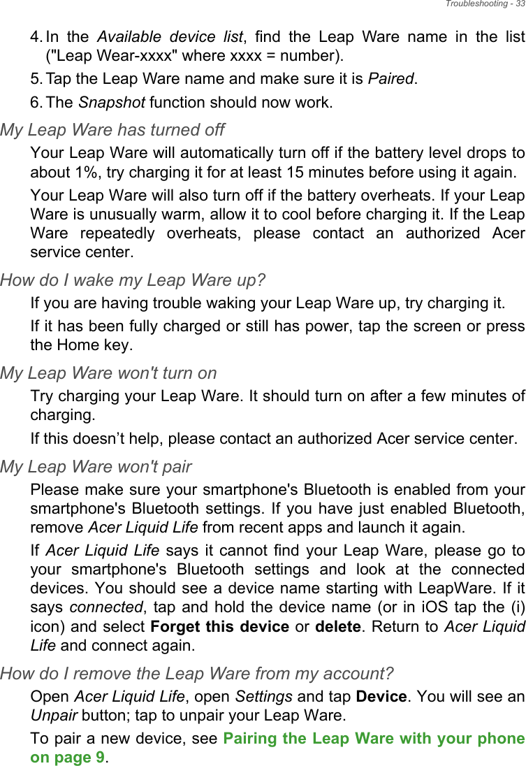 Troubleshooting - 334. In the Available device list, find the Leap Ware name in the list (&quot;Leap Wear-xxxx&quot; where xxxx = number).5. Tap the Leap Ware name and make sure it is Paired.6. The Snapshot function should now work.My Leap Ware has turned offYour Leap Ware will automatically turn off if the battery level drops to about 1%, try charging it for at least 15 minutes before using it again.Your Leap Ware will also turn off if the battery overheats. If your Leap Ware is unusually warm, allow it to cool before charging it. If the Leap Ware repeatedly overheats, please contact an authorized Acer service center.How do I wake my Leap Ware up?If you are having trouble waking your Leap Ware up, try charging it.If it has been fully charged or still has power, tap the screen or press the Home key.My Leap Ware won&apos;t turn onTry charging your Leap Ware. It should turn on after a few minutes of charging.If this doesn’t help, please contact an authorized Acer service center.My Leap Ware won&apos;t pairPlease make sure your smartphone&apos;s Bluetooth is enabled from your smartphone&apos;s Bluetooth settings. If you have just enabled Bluetooth, remove Acer Liquid Life from recent apps and launch it again.If  Acer Liquid Life says it cannot find your Leap Ware, please go to your smartphone&apos;s Bluetooth settings and look at the connected devices. You should see a device name starting with LeapWare. If it says connected, tap and hold the device name (or in iOS tap the (i) icon) and select Forget this device or delete. Return to Acer Liquid Life and connect again.How do I remove the Leap Ware from my account?Open Acer Liquid Life, open Settings and tap Device. You will see an Unpair button; tap to unpair your Leap Ware.To pair a new device, see Pairing the Leap Ware with your phoneon page 9.