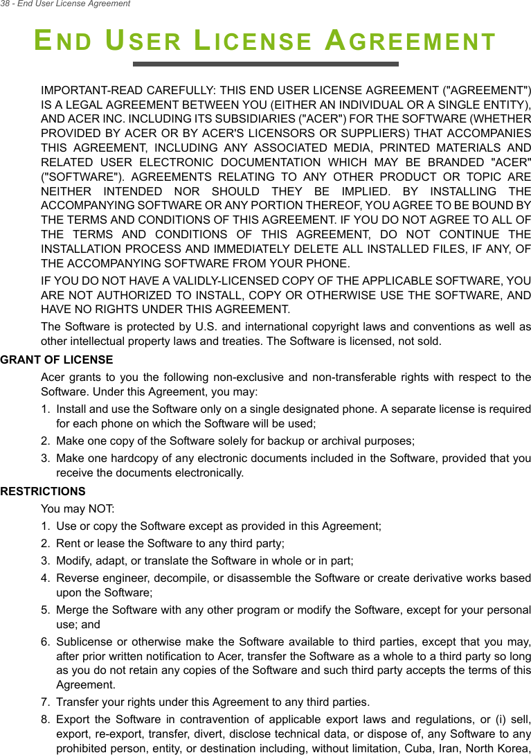 38 - End User License AgreementEND USER LICENSE AGREEMENTIMPORTANT-READ CAREFULLY: THIS END USER LICENSE AGREEMENT (&quot;AGREEMENT&quot;) IS A LEGAL AGREEMENT BETWEEN YOU (EITHER AN INDIVIDUAL OR A SINGLE ENTITY), AND ACER INC. INCLUDING ITS SUBSIDIARIES (&quot;ACER&quot;) FOR THE SOFTWARE (WHETHER PROVIDED BY ACER OR BY ACER&apos;S LICENSORS OR SUPPLIERS) THAT ACCOMPANIES THIS AGREEMENT, INCLUDING ANY ASSOCIATED MEDIA, PRINTED MATERIALS AND RELATED USER ELECTRONIC DOCUMENTATION WHICH MAY BE BRANDED &quot;ACER&quot; (&quot;SOFTWARE&quot;). AGREEMENTS RELATING TO ANY OTHER PRODUCT OR TOPIC ARE NEITHER INTENDED NOR SHOULD THEY BE IMPLIED. BY INSTALLING THE ACCOMPANYING SOFTWARE OR ANY PORTION THEREOF, YOU AGREE TO BE BOUND BY THE TERMS AND CONDITIONS OF THIS AGREEMENT. IF YOU DO NOT AGREE TO ALL OF THE TERMS AND CONDITIONS OF THIS AGREEMENT, DO NOT CONTINUE THE INSTALLATION PROCESS AND IMMEDIATELY DELETE ALL INSTALLED FILES, IF ANY, OF THE ACCOMPANYING SOFTWARE FROM YOUR PHONE.IF YOU DO NOT HAVE A VALIDLY-LICENSED COPY OF THE APPLICABLE SOFTWARE, YOU ARE NOT AUTHORIZED TO INSTALL, COPY OR OTHERWISE USE THE SOFTWARE, AND HAVE NO RIGHTS UNDER THIS AGREEMENT.The Software is protected by U.S. and international copyright laws and conventions as well as other intellectual property laws and treaties. The Software is licensed, not sold.GRANT OF LICENSEAcer grants to you the following non-exclusive and non-transferable rights with respect to the Software. Under this Agreement, you may:1. Install and use the Software only on a single designated phone. A separate license is required for each phone on which the Software will be used;2. Make one copy of the Software solely for backup or archival purposes;3. Make one hardcopy of any electronic documents included in the Software, provided that you receive the documents electronically.RESTRICTIONSYou may NOT:1. Use or copy the Software except as provided in this Agreement;2. Rent or lease the Software to any third party;3. Modify, adapt, or translate the Software in whole or in part;4. Reverse engineer, decompile, or disassemble the Software or create derivative works based upon the Software;5. Merge the Software with any other program or modify the Software, except for your personal use; and6. Sublicense or otherwise make the Software available to third parties, except that you may, after prior written notification to Acer, transfer the Software as a whole to a third party so long as you do not retain any copies of the Software and such third party accepts the terms of this Agreement.7. Transfer your rights under this Agreement to any third parties.8. Export the Software in contravention of applicable export laws and regulations, or (i) sell, export, re-export, transfer, divert, disclose technical data, or dispose of, any Software to any prohibited person, entity, or destination including, without limitation, Cuba, Iran, North Korea, 