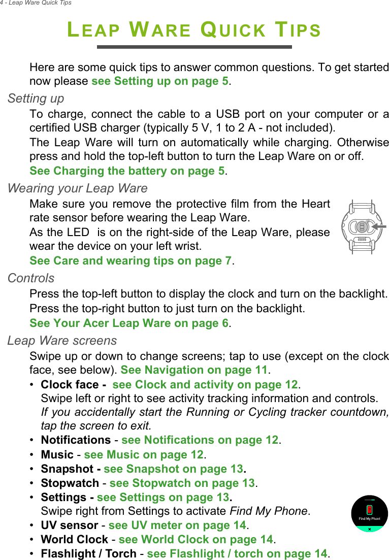 4 - Leap Ware Quick TipsLEAP WARE QUICK TIPSHere are some quick tips to answer common questions. To get started now please see Setting up on page 5.Setting upTo charge, connect the cable to a USB port on your computer or a certified USB charger (typically 5 V, 1 to 2 A - not included).The Leap Ware will turn on automatically while charging. Otherwise press and hold the top-left button to turn the Leap Ware on or off.See Charging the battery on page 5.Wearing your Leap WareMake sure you remove the protective film from the Heart rate sensor before wearing the Leap Ware.As the LED  is on the right-side of the Leap Ware, please wear the device on your left wrist.See Care and wearing tips on page 7.ControlsPress the top-left button to display the clock and turn on the backlight.Press the top-right button to just turn on the backlight. See Your Acer Leap Ware on page 6.Leap Ware screensSwipe up or down to change screens; tap to use (except on the clock face, see below). See Navigation on page 11.•Clock face -  see Clock and activity on page 12. Swipe left or right to see activity tracking information and controls. If you accidentally start the Running or Cycling tracker countdown, tap the screen to exit.•Notifications - see Notifications on page 12.•Music - see Music on page 12.•Snapshot - see Snapshot on page 13. •Stopwatch - see Stopwatch on page 13.•Settings - see Settings on page 13. Swipe right from Settings to activate Find My Phone.•UV sensor - see UV meter on page 14.•World Clock - see World Clock on page 14.•Flashlight / Torch - see Flashlight / torch on page 14.Find My Phont