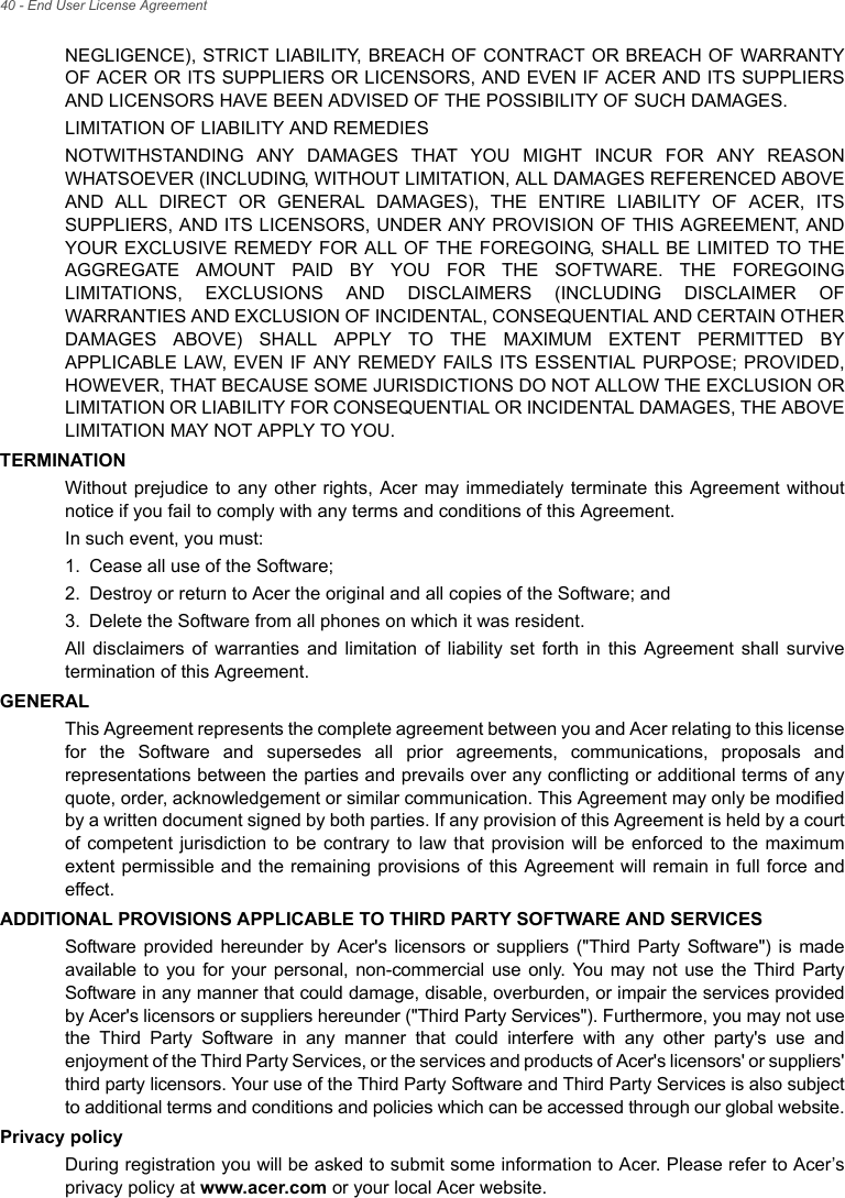 40 - End User License AgreementNEGLIGENCE), STRICT LIABILITY, BREACH OF CONTRACT OR BREACH OF WARRANTY OF ACER OR ITS SUPPLIERS OR LICENSORS, AND EVEN IF ACER AND ITS SUPPLIERS AND LICENSORS HAVE BEEN ADVISED OF THE POSSIBILITY OF SUCH DAMAGES.LIMITATION OF LIABILITY AND REMEDIESNOTWITHSTANDING ANY DAMAGES THAT YOU MIGHT INCUR FOR ANY REASON WHATSOEVER (INCLUDING, WITHOUT LIMITATION, ALL DAMAGES REFERENCED ABOVE AND ALL DIRECT OR GENERAL DAMAGES), THE ENTIRE LIABILITY OF ACER, ITS SUPPLIERS, AND ITS LICENSORS, UNDER ANY PROVISION OF THIS AGREEMENT, AND YOUR EXCLUSIVE REMEDY FOR ALL OF THE FOREGOING, SHALL BE LIMITED TO THE AGGREGATE AMOUNT PAID BY YOU FOR THE SOFTWARE. THE FOREGOING LIMITATIONS, EXCLUSIONS AND DISCLAIMERS (INCLUDING DISCLAIMER OF WARRANTIES AND EXCLUSION OF INCIDENTAL, CONSEQUENTIAL AND CERTAIN OTHER DAMAGES ABOVE) SHALL APPLY TO THE MAXIMUM EXTENT PERMITTED BY APPLICABLE LAW, EVEN IF ANY REMEDY FAILS ITS ESSENTIAL PURPOSE; PROVIDED, HOWEVER, THAT BECAUSE SOME JURISDICTIONS DO NOT ALLOW THE EXCLUSION OR LIMITATION OR LIABILITY FOR CONSEQUENTIAL OR INCIDENTAL DAMAGES, THE ABOVE LIMITATION MAY NOT APPLY TO YOU. TERMINATIONWithout prejudice to any other rights, Acer may immediately terminate this Agreement without notice if you fail to comply with any terms and conditions of this Agreement.In such event, you must:1. Cease all use of the Software;2. Destroy or return to Acer the original and all copies of the Software; and3. Delete the Software from all phones on which it was resident.All disclaimers of warranties and limitation of liability set forth in this Agreement shall survive termination of this Agreement.GENERALThis Agreement represents the complete agreement between you and Acer relating to this license for the Software and supersedes all prior agreements, communications, proposals and representations between the parties and prevails over any conflicting or additional terms of any quote, order, acknowledgement or similar communication. This Agreement may only be modified by a written document signed by both parties. If any provision of this Agreement is held by a court of competent jurisdiction to be contrary to law that provision will be enforced to the maximum extent permissible and the remaining provisions of this Agreement will remain in full force and effect.ADDITIONAL PROVISIONS APPLICABLE TO THIRD PARTY SOFTWARE AND SERVICESSoftware provided hereunder by Acer&apos;s licensors or suppliers (&quot;Third Party Software&quot;) is made available to you for your personal, non-commercial use only. You may not use the Third Party Software in any manner that could damage, disable, overburden, or impair the services provided by Acer&apos;s licensors or suppliers hereunder (&quot;Third Party Services&quot;). Furthermore, you may not use the Third Party Software in any manner that could interfere with any other party&apos;s use and enjoyment of the Third Party Services, or the services and products of Acer&apos;s licensors&apos; or suppliers&apos; third party licensors. Your use of the Third Party Software and Third Party Services is also subject to additional terms and conditions and policies which can be accessed through our global website.Privacy policyDuring registration you will be asked to submit some information to Acer. Please refer to Acer’s privacy policy at www.acer.com or your local Acer website.