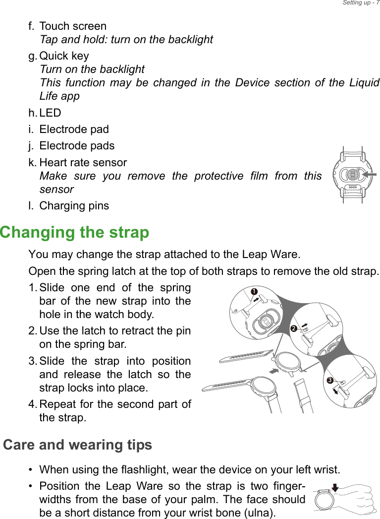 Setting up - 7f. Touch screen Tap and hold: turn on the backlightg. Quick key Turn on the backlight This function may be changed in the Device section of the Liquid Life apph. LED i. Electrode padj. Electrode padsk. Heart rate sensor Make sure you remove the protective film from this sensorl. Charging pinsChanging the strapYou may change the strap attached to the Leap Ware.Open the spring latch at the top of both straps to remove the old strap.1. Slide one end of the spring bar of the new strap into the hole in the watch body.2. Use the latch to retract the pin on the spring bar.3. Slide the strap into position and release the latch so the strap locks into place.4. Repeat for the second part of the strap.Care and wearing tips• When using the flashlight, wear the device on your left wrist.• Position the Leap Ware so the strap is two finger-widths from the base of your palm. The face should be a short distance from your wrist bone (ulna).213