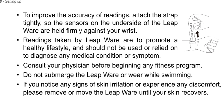 8 - Setting up• To improve the accuracy of readings, attach the strap tightly, so the sensors on the underside of the Leap Ware are held firmly against your wrist.• Readings taken by Leap Ware are to promote a healthy lifestyle, and should not be used or relied on to diagnose any medical condition or symptom.• Consult your physician before beginning any fitness program.• Do not submerge the Leap Ware or wear while swimming.• If you notice any signs of skin irritation or experience any discomfort, please remove or move the Leap Ware until your skin recovers.