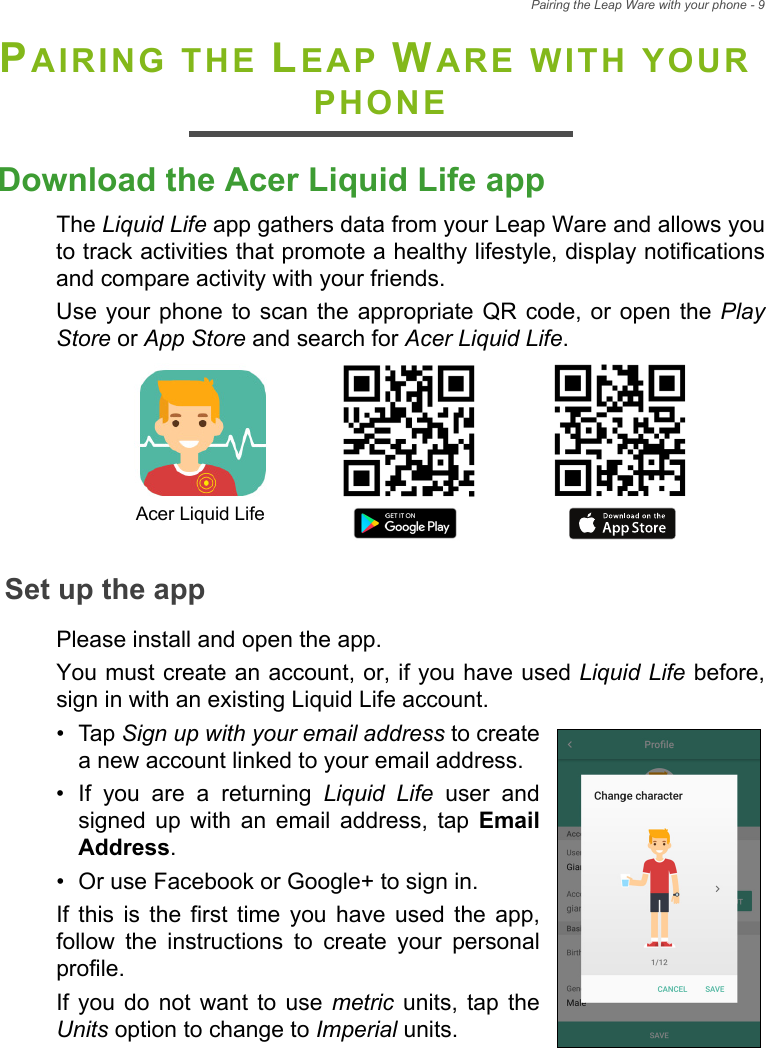 Pairing the Leap Ware with your phone - 9PAIRING THE LEAP WARE WITH YOUR PHONEDownload the Acer Liquid Life appThe Liquid Life app gathers data from your Leap Ware and allows you to track activities that promote a healthy lifestyle, display notifications and compare activity with your friends.Use your phone to scan the appropriate QR code, or open the Play Store or App Store and search for Acer Liquid Life. Set up the appPlease install and open the app. You must create an account, or, if you have used Liquid Life before, sign in with an existing Liquid Life account.• Tap Sign up with your email address to create a new account linked to your email address.• If you are a returning Liquid Life user and signed up with an email address, tap Email Address.• Or use Facebook or Google+ to sign in.If this is the first time you have used the app, follow the instructions to create your personal profile. If you do not want to use metric units, tap the Units option to change to Imperial units.Acer Liquid Life