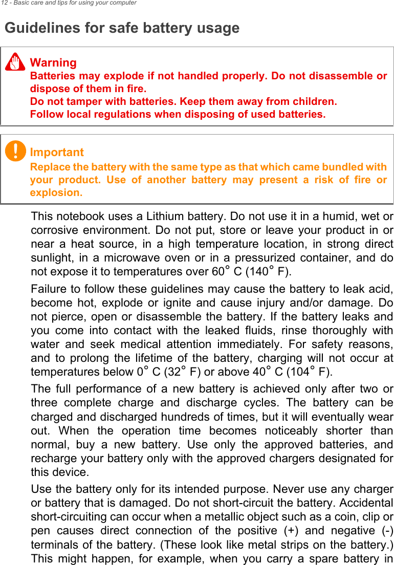 12 - Basic care and tips for using your computerGuidelines for safe battery usageThis notebook uses a Lithium battery. Do not use it in a humid, wet or corrosive environment. Do not put, store or leave your product in or near a heat source, in a high temperature location, in strong direct sunlight, in a microwave oven or in a pressurized container, and do not expose it to temperatures over 60° C (140° F).Failure to follow these guidelines may cause the battery to leak acid, become hot, explode or ignite and cause injury and/or damage. Do not pierce, open or disassemble the battery. If the battery leaks and you come into contact with the leaked fluids, rinse thoroughly with water and seek medical attention immediately. For safety reasons, and to prolong the lifetime of the battery, charging will not occur at temperatures below 0° C (32° F) or above 40° C (104° F).The full performance of a new battery is achieved only after two or three complete charge and discharge cycles. The battery can be charged and discharged hundreds of times, but it will eventually wear out. When the operation time becomes noticeably shorter than normal, buy a new battery. Use only the approved batteries, and recharge your battery only with the approved chargers designated for this device.Use the battery only for its intended purpose. Never use any charger or battery that is damaged. Do not short-circuit the battery. Accidental short-circuiting can occur when a metallic object such as a coin, clip or pen causes direct connection of the positive (+) and negative (-) terminals of the battery. (These look like metal strips on the battery.) This might happen, for example, when you carry a spare battery in WarningBatteries may explode if not handled properly. Do not disassemble or dispose of them in fire. Do not tamper with batteries. Keep them away from children. Follow local regulations when disposing of used batteries.ImportantReplace the battery with the same type as that which came bundled with your product. Use of another battery may present a risk of fire or explosion.