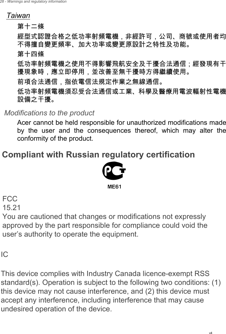 28 - Warnings and regulatory informationTaiwan第十二條經型式認證合格之低功率射頻電機，非經許可，公司、商號或使用者均不得擅自變更頻率、加大功率或變更原設計之特性及功能。第十四條低功率射頻電機之使用不得影響飛航安全及干擾合法通信 ; 經發現有干擾現象時，應立即停用，並改善至無干擾時方得繼續使用。前項合法通信，指依電信法規定作業之無線通信。低功率射頻電機須忍受合法通信或工業、科學及醫療用電波輻射性電機設備之干擾。Modifications to the productAcer cannot be held responsible for unauthorized modifications madeby the user and the consequences thereof, which may alter theconformity of the product.Compliant with Russian regulatory certificationv4FCC 15.21You are cautioned that changes or modifications not expressly approved by the part responsible for compliance could void the user’s authority to operate the equipment.IC This device complies with Industry Canada licence-exempt RSS standard(s). Operation is subject to the following two conditions: (1) this device may not cause interference, and (2) this device must accept any interference, including interference that may cause undesired operation of the device.