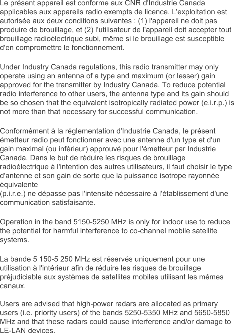 Le présent appareil est conforme aux CNR d&apos;Industrie Canada applicables aux appareils radio exempts de licence. L&apos;exploitation est autorisée aux deux conditions suivantes : (1) l&apos;appareil ne doit pas produire de brouillage, et (2) l&apos;utilisateur de l&apos;appareil doit accepter tout brouillage radioélectrique subi, même si le brouillage est susceptible d&apos;en compromettre le fonctionnement.Under Industry Canada regulations, this radio transmitter may only operate using an antenna of a type and maximum (or lesser) gain approved for the transmitter by Industry Canada. To reduce potential radio interference to other users, the antenna type and its gain should be so chosen that the equivalent isotropically radiated power (e.i.r.p.) is not more than that necessary for successful communication.Conformément à la réglementation d&apos;Industrie Canada, le présent émetteur radio peut fonctionner avec une antenne d&apos;un type et d&apos;un gain maximal (ou inférieur) approuvé pour l&apos;émetteur par Industrie Canada. Dans le but de réduire les risques de brouillage radioélectrique à l&apos;intention des autres utilisateurs, il faut choisir le type d&apos;antenne et son gain de sorte que la puissance isotrope rayonnée équivalente (p.i.r.e.) ne dépasse pas l&apos;intensité nécessaire à l&apos;établissement d&apos;une communication satisfaisante.Operation in the band 5150-5250 MHz is only for indoor use to reduce the potential for harmful interference to co-channel mobile satellite systems.La bande 5 150-5 250 MHz est réservés uniquement pour une utilisation à l&apos;intérieur afin de réduire les risques de brouillage préjudiciable aux systèmes de satellites mobiles utilisant les mêmes canaux.Users are advised that high-power radars are allocated as primary users (i.e. priority users) of the bands 5250-5350 MHz and 5650-5850 MHz and that these radars could cause interference and/or damage to LE-LAN devices.