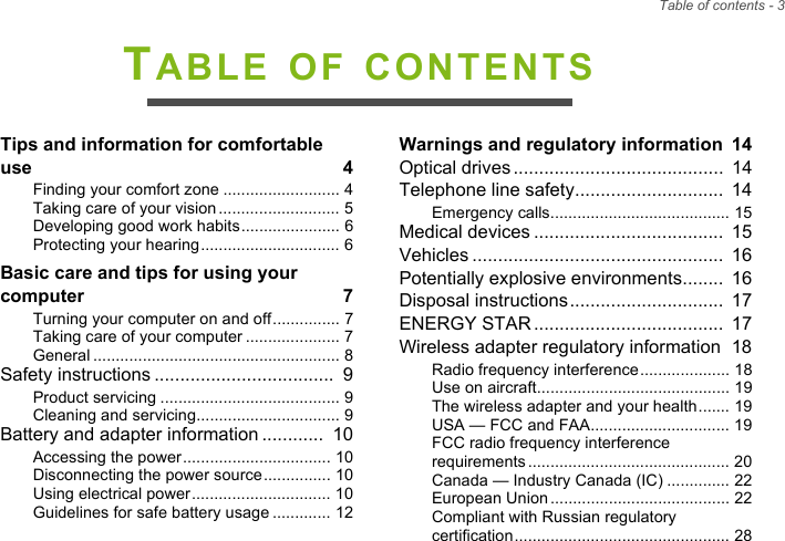 Table of contents - 3TABLE OF CONTENTSTips and information for comfortable use  4Finding your comfort zone .......................... 4Taking care of your vision........................... 5Developing good work habits...................... 6Protecting your hearing............................... 6Basic care and tips for using your computer  7Turning your computer on and off............... 7Taking care of your computer ..................... 7General ....................................................... 8Safety instructions ...................................  9Product servicing ........................................ 9Cleaning and servicing................................ 9Battery and adapter information ............  10Accessing the power................................. 10Disconnecting the power source............... 10Using electrical power............................... 10Guidelines for safe battery usage ............. 12Warnings and regulatory information  14Optical drives.........................................  14Telephone line safety.............................  14Emergency calls........................................ 15Medical devices .....................................  15Vehicles .................................................  16Potentially explosive environments........  16Disposal instructions..............................  17ENERGY STAR.....................................  17Wireless adapter regulatory information  18Radio frequency interference.................... 18Use on aircraft........................................... 19The wireless adapter and your health....... 19USA — FCC and FAA............................... 19FCC radio frequency interference requirements............................................. 20Canada — Industry Canada (IC) .............. 22European Union........................................ 22Compliant with Russian regulatory certification................................................ 28