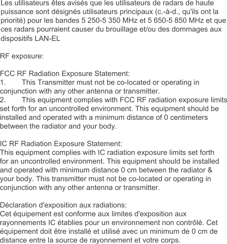 Les utilisateurs êtes avisés que les utilisateurs de radars de haute puissance sont désignés utilisateurs principaux (c.-à-d., qu&apos;ils ont la priorité) pour les bandes 5 250-5 350 MHz et 5 650-5 850 MHz et que ces radars pourraient causer du brouillage et/ou des dommages aux dispositifs LAN-ELRF exposure:FCC RF Radiation Exposure Statement:1. This Transmitter must not be co-located or operating inconjunction with any other antenna or transmitter.2. This equipment complies with FCC RF radiation exposure limitsset forth for an uncontrolled environment. This equipment should beinstalled and operated with a minimum distance of 0 centimetersbetween the radiator and your body.IC RF Radiation Exposure Statement:This equipment complies with IC radiation exposure limits set forth for an uncontrolled environment. This equipment should be installed and operated with minimum distance 0 cm between the radiator &amp; your body. This transmitter must not be co-located or operating in conjunction with any other antenna or transmitter.Déclaration d&apos;exposition aux radiations:Cet équipement est conforme aux limites d&apos;exposition aux rayonnements IC établies pour un environnement non contrôlé. Cet équipement doit être installé et utilisé avec un minimum de 0 cm de distance entre la source de rayonnement et votre corps. 
