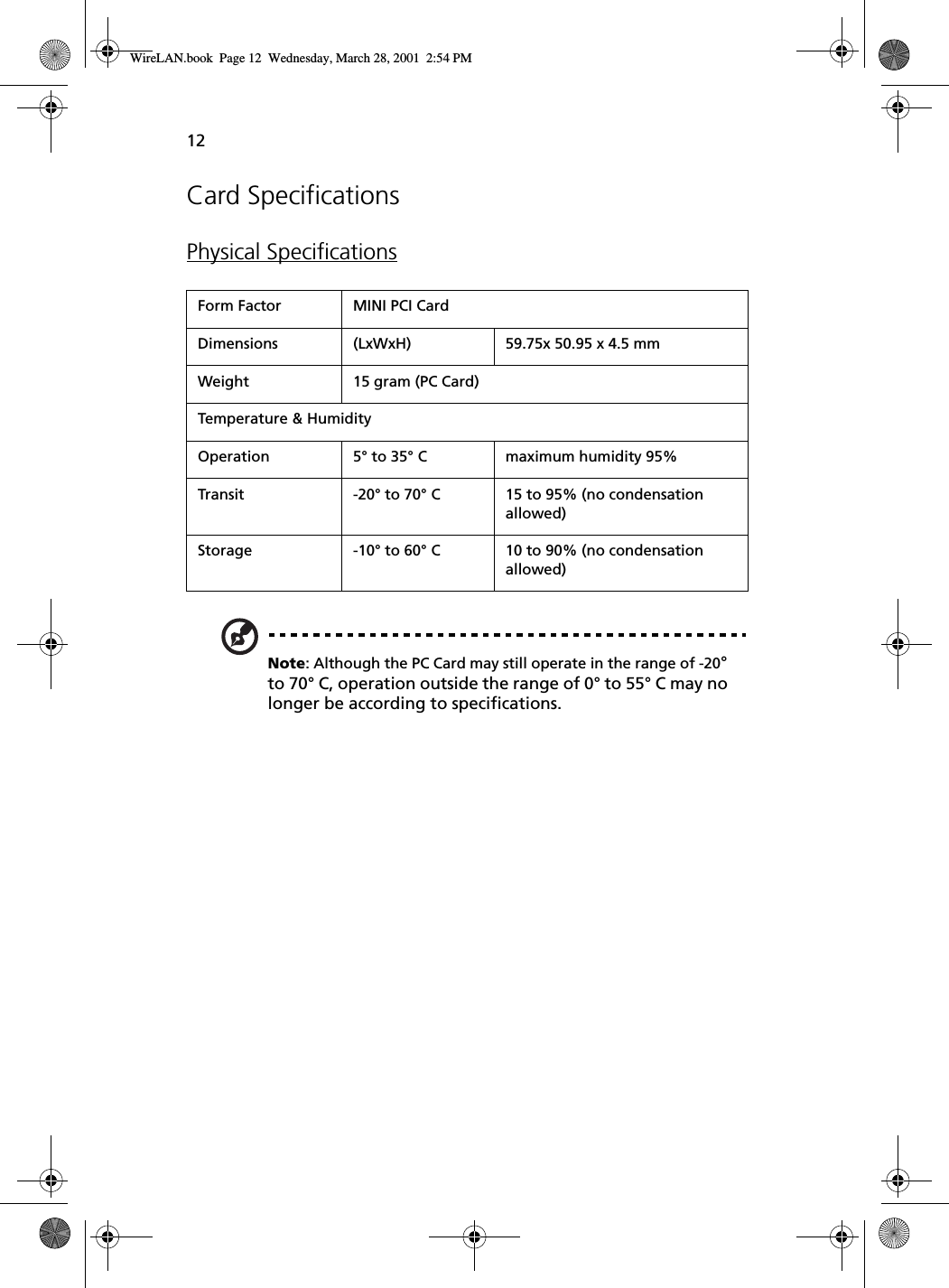 12Card SpecificationsPhysical SpecificationsNote: Although the PC Card may still operate in the range of -20° to 70° C, operation outside the range of 0° to 55° C may no longer be according to specifications.Form Factor MINI PCI CardDimensions (LxWxH) 59.75x 50.95 x 4.5 mmWeight 15 gram (PC Card)Temperature &amp; HumidityOperation 5° to 35° C maximum humidity 95%Transit -20° to 70° C 15 to 95% (no condensation allowed)Storage -10° to 60° C 10 to 90% (no condensation allowed)WireLAN.book  Page 12  Wednesday, March 28, 2001  2:54 PM