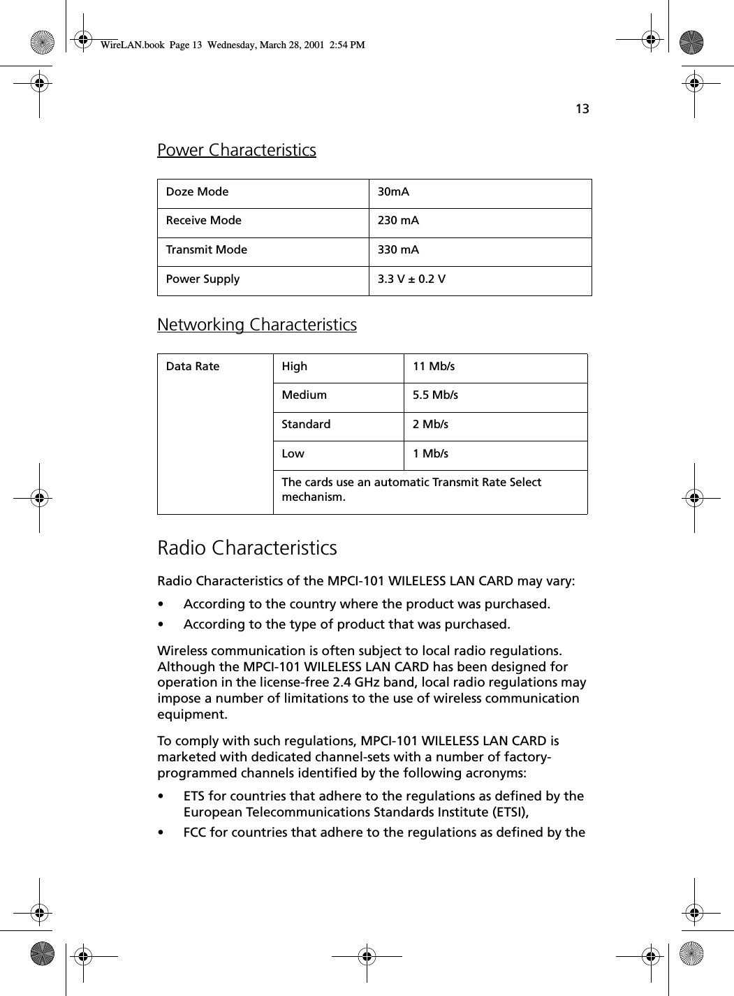 13Power CharacteristicsNetworking CharacteristicsRadio Characteristics Radio Characteristics of the MPCI-101 WILELESS LAN CARD may vary:•According to the country where the product was purchased.•According to the type of product that was purchased.Wireless communication is often subject to local radio regulations. Although the MPCI-101 WILELESS LAN CARD has been designed for operation in the license-free 2.4 GHz band, local radio regulations may impose a number of limitations to the use of wireless communication equipment.To comply with such regulations, MPCI-101 WILELESS LAN CARD is marketed with dedicated channel-sets with a number of factory-programmed channels identified by the following acronyms:•ETS for countries that adhere to the regulations as defined by the European Telecommunications Standards Institute (ETSI),•FCC for countries that adhere to the regulations as defined by the Doze Mode 30mAReceive Mode 230 mATransmit Mode 330 mAPower Supply 3.3 V ± 0.2 VData Rate High 11 Mb/sMedium 5.5 Mb/sStandard 2 Mb/sLow 1 Mb/sThe cards use an automatic Transmit Rate Select mechanism.WireLAN.book  Page 13  Wednesday, March 28, 2001  2:54 PM